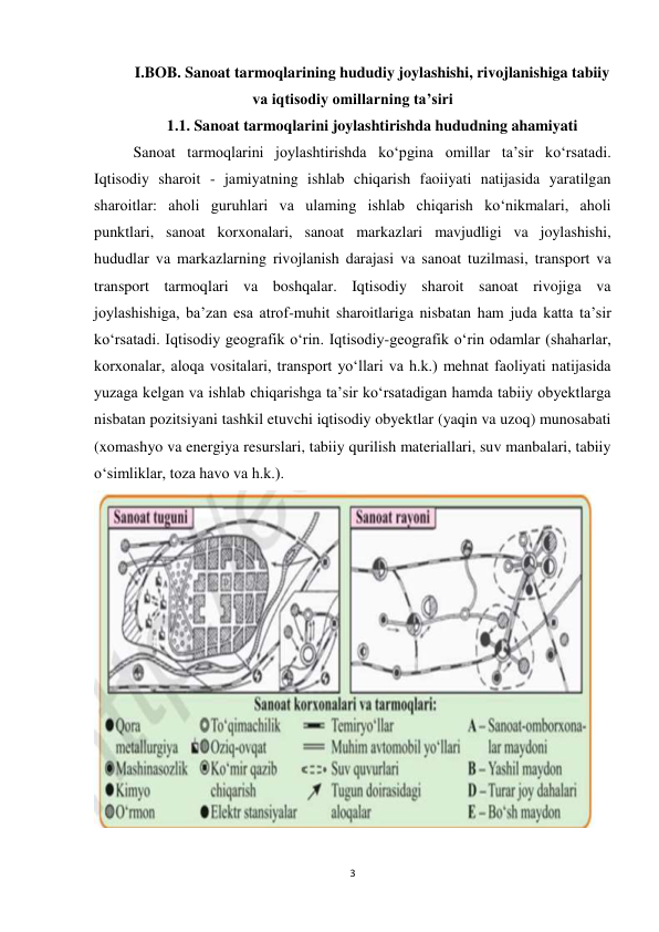 3 
 
I.BOB. Sanoat tarmoqlarining hududiy joylashishi, rivojlanishiga tabiiy 
va iqtisodiy omillarning ta’siri 
1.1. Sanoat tarmoqlarini joylashtirishda hududning ahamiyati 
Sanoat tarmoqlarini joylashtirishda ko‘pgina omillar ta’sir ko‘rsatadi. 
Iqtisodiy sharoit - jamiyatning ishlab chiqarish faoiiyati natijasida yaratilgan 
sharoitlar: aholi guruhlari va ulaming ishlab chiqarish ko‘nikmalari, aholi 
punktlari, sanoat korxonalari, sanoat markazlari mavjudligi va joylashishi, 
hududlar va markazlarning rivojlanish darajasi va sanoat tuzilmasi, transport va 
transport tarmoqlari va boshqalar. Iqtisodiy sharoit sanoat rivojiga va 
joylashishiga, ba’zan esa atrof-muhit sharoitlariga nisbatan ham juda katta ta’sir 
kо‘rsatadi. Iqtisodiy geografik o‘rin. Iqtisodiy-geografik o‘rin odamlar (shaharlar, 
korxonalar, aloqa vositalari, transport yo‘llari va h.k.) mehnat faoliyati natijasida 
yuzaga kelgan va ishlab chiqarishga ta’sir ko‘rsatadigan hamda tabiiy obyektlarga 
nisbatan pozitsiyani tashkil etuvchi iqtisodiy obyektlar (yaqin va uzoq) munosabati 
(xomashyo va energiya resurslari, tabiiy qurilish materiallari, suv manbalari, tabiiy 
o‘simliklar, toza havo va h.k.). 
 
