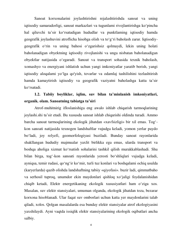 4 
 
Sanoat korxonalarini joylashtirishni rejalashtirishda sanoat va uning 
iqtisodiy samaradorligi, sanoat markazlari va tugunlami rivojlantirishga ko‘pincha 
hal qiluvchi ta’sir ko‘rsatadigan hududlar va punktlaming iqtisodiy hamda 
geografik joylashuvini atroflicha hisobga olish va to‘g‘ri baholash zarur. Iqtisodiy-
geografik o‘rin va uning bahosi o‘zgarishsiz qolmaydi, lekin uning holati 
baholanadigan obyektning iqtisodiy rivojlanishi va unga nisbatan baholanadigan 
obyektlar natijasida o‘zgaradi. Sanoat va transport sohasida texnik baholash, 
xomashyo va energiyani ishlatish uchun yangi imkoniyatlar yaratib berish, yangi 
iqtisodiy aloqalami yo‘lga qo'yish, tovarlar va odamlaj tashilishini tezlashtirish 
hamda kamaytirish iqtisodiy va geografik vaziyatni baholashga katta ta’sir 
ko‘rsatadi.  
1.2. Tabiiy boyliklar, iqlim, suv bilan ta’minlanish imkoniyatlari, 
organik. olam. Sanoatning tabiatga ta’siri 
Atrof-muhitnirig ifloslanishiga eng awalo ishlab chiqarish tarmoqlarining 
joylashi.shi ta’sir etadi. Bu xususda sanoat ishlab chiqarishi oldinda turadi. Ammo 
barcha sanoat tarmoqlarining ekologik jihatdan «xavfsizligi» bir xil emas. Tog‘-
kon sanoati natijasida texnogen landshaftlar vujudga keladi, yomon yerlar paydo 
bo‘ladi, joy relyefi, geomorfologiyasi buziladi. Bunday sanoat rayonlarida 
shakllangan hududiy majmualar yaxlit birlikka ega emas, ularda transport va 
boshqa aholiga xizmat ko‘rsatish sohalarini tashkil qilish murakkablashadi. Shu 
bilan birga, tog‘-kon sanoati rayonlarida yerosti bo‘shliqlari vujudga keladi, 
ayniqsa, temir rudasi, qo‘ng‘ir ko‘mir, turli tuz konlari va boshqalami ochiq usulda 
(karyerlarda) qazib olishda landshaftning tabiiy «qiyofasi». buzir ladi, qimmatbaho 
va serhosil tuproq, unumdor ekin maydonlari qishloq xo‘jaligi foydalanishidan 
chiqib ketadi, Elektr energetikaning ekologik xususiyatlari ham o‘ziga xos. 
Masalan, suv elektr stansiyalari, umuman olganda, ekologik jihatdan toza, bezarar 
korxona hisoblanadi. Ular faqat suv omborlari uchun katta yer maydonlarini talab 
qiladi, xolos. Qolgan masalalarda esa bunday elektr stansiyalar atrof ekologiyasini 
yaxshilaydi. Ayni vaqtda issiqlik elektr stansiyalarining ekologik oqibatlari ancha 
salbiy. 
