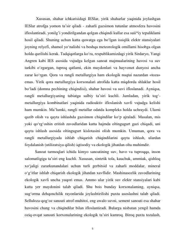 5 
 
 Xususan, shahar ichkarisidagi IESlar, yirik shaharlar yaqinida joylashgan 
IESlar atrofga yomon ta’sir qiladi - zaharli gazsimon tutunlar atmosfera havosini 
ifloslantiradi, yonilg’i yondirilgandan qolgan chiqindi kullar esa suii*iy tepaliklami 
hosil qiladi. Shuning uchun katta quwatga ega bo‘lgan issiqlik elektr stansiyalari 
joyning relyefi, shamol yo‘nalishi va boshqa meteorologik omillami hisobga olgan 
holda qurilishi kerak. Tadqiqotlarga ko‘ra, respublikamizdagi yirik Sirdaryo, Yangi 
Angren kabi IES asosida vujudga kelgan sanoat majmualarining havosi va suv 
tarkibi o‘zgargan, tuproq qatlami, ekin maydonlari va hayvonot dunyosi ancha 
zarar ko‘rgan. Qora va rangli metallurgiya ham ekologik nuqtai nazardan «toza» 
emas. Yirik qora metallurgiya korxonalari atrofida katta miqdorda shlaklar hosil 
bo‘ladi (domna pechining chiqindisi), shahar havosi va suvi ifloslanadi. Ayniqsa, 
rangli metallurgiyaning tabiatga salbiy ta’siri kuchli. Jumladan, yirik tog‘-
metallurgiya kombinatlari yaqinida radioaktiv ifloslanish xavfi vujudga kelishi 
ham mumkin. Ma’lumki, rangli metallar odatda kompleks holda uchraydi. Ularni 
qazib olish va qayta ishlashda gazsimon chiqindilar ko‘p ajraladi. Masalan, mis 
yoki qo‘rg‘oshin eritish zavodlaridan katta hajmda oltingugurt gazi chiqadi, uni 
qayta ishlash asosida oltingugurt kislotasini olish mumkin. Umuman, qora va 
rangli metallurgiyada ishlab chiqarish chiqindilarini qayta ishlash, ulardan 
foydalanish (utilizatsiya qilish) iqtisodiy va ekologik jihatdan olta muhimdir.  
Sanoat tarmoqlari ichida kimyo sanoatining suv, havo va tuproqqa, inson 
salomatligiga ta’siri eng kuchli. Xususan, sintetik tola, kauchuk, ammiak, qishloq 
xo‘jaligi zararkunandalari uchun turli gerbitsid va zaharli moddalar, mineral 
o‘g‘itlar ishlab chiqarish ekologik jihatdan xavflidir. Mashinasozlik zavodlarining 
ekologik xavfi uncha yuqori emas. Ammo ular yirik suv elektr stansiyalari kabi 
katta yer maydonini talab qiladi. Shu bois bunday korxonalaming, ayniqsa, 
sug‘orma dehqonchilik rayonlarida joylashtirilishi puxta asoslashni talab qiladi. 
Selluloza-qog‘oz sanoati atrof-muhitoi, eng awalo suvni, sement sanoati esa shahar 
havosini chang va chiqindilar bilan ifloslantiradi. Bularga nisbatan yengil hamda 
oziq-ovqat sanoati korxonalarining ekologik ta’siri kamroq. Biroq paxta tozalash, 
