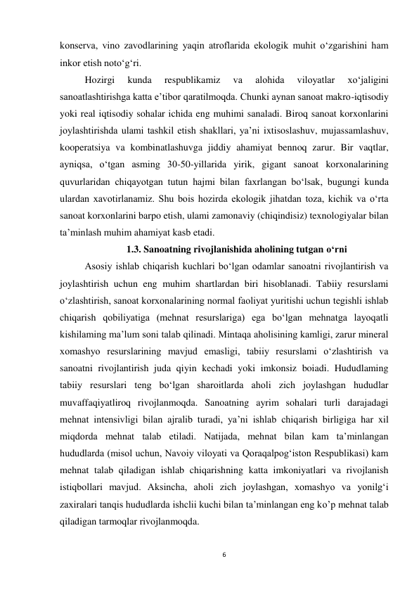 6 
 
konserva, vino zavodlarining yaqin atroflarida ekologik muhit o‘zgarishini ham 
inkor etish noto‘g‘ri.  
Hozirgi 
kunda 
respublikamiz 
va 
alohida 
viloyatlar 
xo‘jaligini 
sanoatlashtirishga katta e’tibor qaratilmoqda. Chunki aynan sanoat makro-iqtisodiy 
yoki real iqtisodiy sohalar ichida eng muhimi sanaladi. Biroq sanoat korxonlarini 
joylashtirishda ulami tashkil etish shakllari, ya’ni ixtisoslashuv, mujassamlashuv, 
kooperatsiya va kombinatlashuvga jiddiy ahamiyat bennoq zarur. Bir vaqtlar, 
ayniqsa, o‘tgan asming 30-50-yillarida yirik, gigant sanoat korxonalarining 
quvurlaridan chiqayotgan tutun hajmi bilan faxrlangan bo‘lsak, bugungi kunda 
ulardan xavotirlanamiz. Shu bois hozirda ekologik jihatdan toza, kichik va o‘rta 
sanoat korxonlarini barpo etish, ulami zamonaviy (chiqindisiz) texnologiyalar bilan 
ta’minlash muhim ahamiyat kasb etadi.  
1.3. Sanoatning rivojlanishida aholining tutgan o‘rni 
Asosiy ishlab chiqarish kuchlari bo‘lgan odamlar sanoatni rivojlantirish va 
joylashtirish uchun eng muhim shartlardan biri hisoblanadi. Tabiiy resurslami 
o‘zlashtirish, sanoat korxonalarining normal faoliyat yuritishi uchun tegishli ishlab 
chiqarish qobiliyatiga (mehnat resurslariga) ega bo‘lgan mehnatga layoqatli 
kishilaming ma’lum soni talab qilinadi. Mintaqa aholisining kamligi, zarur mineral 
xomashyo resurslarining mavjud emasligi, tabiiy resurslami o‘zlashtirish va 
sanoatni rivojlantirish juda qiyin kechadi yoki imkonsiz boiadi. Hududlaming 
tabiiy resurslari teng bo‘lgan sharoitlarda aholi zich joylashgan hududlar 
muvaffaqiyatliroq rivojlanmoqda. Sanoatning ayrim sohalari turli darajadagi 
mehnat intensivligi bilan ajralib turadi, ya’ni ishlab chiqarish birligiga har xil 
miqdorda mehnat talab etiladi. Natijada, mehnat bilan kam ta’minlangan 
hududlarda (misol uchun, Navoiy viloyati va Qoraqalpog‘iston Respublikasi) kam 
mehnat talab qiladigan ishlab chiqarishning katta imkoniyatlari va rivojlanish 
istiqbollari mavjud. Aksincha, aholi zich joylashgan, xomashyo va yonilg‘i 
zaxiralari tanqis hududlarda ishclii kuchi bilan ta’minlangan eng ko’p mehnat talab 
qiladigan tarmoqlar rivojlanmoqda.  
