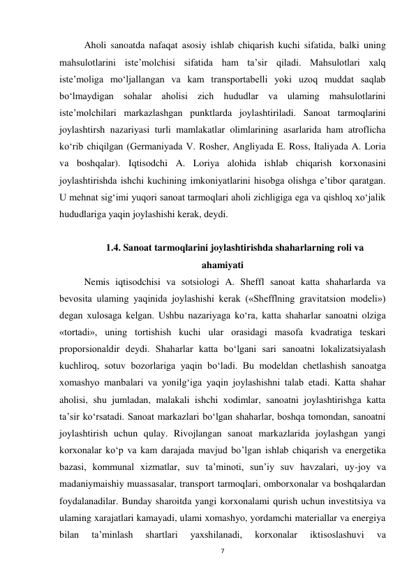 7 
 
Aholi sanoatda nafaqat asosiy ishlab chiqarish kuchi sifatida, balki uning 
mahsulotlarini iste’molchisi sifatida ham ta’sir qiladi. Mahsulotlari xalq 
iste’moliga mo‘ljallangan va kam transportabelli yoki uzoq muddat saqlab 
bo‘lmaydigan sohalar aholisi zich hududlar va ulaming mahsulotlarini 
iste’molchilari markazlashgan punktlarda joylashtiriladi. Sanoat tarmoqlarini 
joylashtirsh nazariyasi turli mamlakatlar olimlarining asarlarida ham atroflicha 
ko‘rib chiqilgan (Germaniyada V. Rosher, Angliyada E. Ross, Italiyada A. Loria 
va boshqalar). Iqtisodchi A. Loriya alohida ishlab chiqarish korxonasini 
joylashtirishda ishchi kuchining imkoniyatlarini hisobga olishga e’tibor qaratgan. 
U mehnat sig‘imi yuqori sanoat tarmoqlari aholi zichligiga ega va qishloq xo‘jalik 
hududlariga yaqin joylashishi kerak, deydi.  
 
1.4. Sanoat tarmoqlarini joylashtirishda shaharlarning roli va 
ahamiyati 
Nemis iqtisodchisi va sotsiologi A. Sheffl sanoat katta shaharlarda va 
bevosita ulaming yaqinida joylashishi kerak («Shefflning gravitatsion modeli») 
degan xulosaga kelgan. Ushbu nazariyaga ko‘ra, katta shaharlar sanoatni olziga 
«tortadi», uning tortishish kuchi ular orasidagi masofa kvadratiga teskari 
proporsionaldir deydi. Shaharlar katta bo‘lgani sari sanoatni lokalizatsiyalash 
kuchliroq, sotuv bozorlariga yaqin bo‘ladi. Bu modeldan chetlashish sanoatga 
xomashyo manbalari va yonilg‘iga yaqin joylashishni talab etadi. Katta shahar 
aholisi, shu jumladan, malakali ishchi xodimlar, sanoatni joylashtirishga katta 
ta’sir ko‘rsatadi. Sanoat markazlari bo‘lgan shaharlar, boshqa tomondan, sanoatni 
joylashtirish uchun qulay. Rivojlangan sanoat markazlarida joylashgan yangi 
korxonalar ko‘p va kam darajada mavjud bo’lgan ishlab chiqarish va energetika 
bazasi, kommunal xizmatlar, suv ta’minoti, sun’iy suv havzalari, uy-joy va 
madaniymaishiy muassasalar, transport tarmoqlari, omborxonalar va boshqalardan 
foydalanadilar. Bunday sharoitda yangi korxonalami qurish uchun investitsiya va 
ulaming xarajatlari kamayadi, ulami xomashyo, yordamchi materiallar va energiya 
bilan 
ta’minlash 
shartlari 
yaxshilanadi, 
korxonalar 
iktisoslashuvi 
va 
