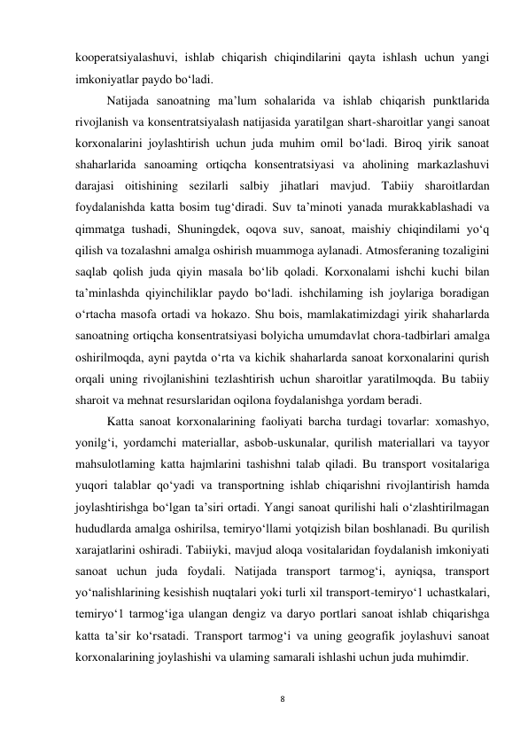 8 
 
kooperatsiyalashuvi, ishlab chiqarish chiqindilarini qayta ishlash uchun yangi 
imkoniyatlar paydo bo‘ladi.  
Natijada sanoatning ma’lum sohalarida va ishlab chiqarish punktlarida 
rivojlanish va konsentratsiyalash natijasida yaratilgan shart-sharoitlar yangi sanoat 
korxonalarini joylashtirish uchun juda muhim omil bo‘ladi. Biroq yirik sanoat 
shaharlarida sanoaming ortiqcha konsentratsiyasi va aholining markazlashuvi 
darajasi oitishining sezilarli salbiy jihatlari mavjud. Tabiiy sharoitlardan 
foydalanishda katta bosim tug‘diradi. Suv ta’minoti yanada murakkablashadi va 
qimmatga tushadi, Shuningdek, oqova suv, sanoat, maishiy chiqindilami yo‘q 
qilish va tozalashni amalga oshirish muammoga aylanadi. Atmosferaning tozaligini 
saqlab qolish juda qiyin masala bo‘lib qoladi. Korxonalami ishchi kuchi bilan 
ta’minlashda qiyinchiliklar paydo bo‘ladi. ishchilaming ish joylariga boradigan 
o‘rtacha masofa ortadi va hokazo. Shu bois, mamlakatimizdagi yirik shaharlarda 
sanoatning ortiqcha konsentratsiyasi bolyicha umumdavlat chora-tadbirlari amalga 
oshirilmoqda, ayni paytda o‘rta va kichik shaharlarda sanoat korxonalarini qurish 
orqali uning rivojlanishini tezlashtirish uchun sharoitlar yaratilmoqda. Bu tabiiy 
sharoit va mehnat resurslaridan oqilona foydalanishga yordam beradi.  
Katta sanoat korxonalarining faoliyati barcha turdagi tovarlar: xomashyo, 
yonilg‘i, yordamchi materiallar, asbob-uskunalar, qurilish materiallari va tayyor 
mahsulotlaming katta hajmlarini tashishni talab qiladi. Bu transport vositalariga 
yuqori talablar qo‘yadi va transportning ishlab chiqarishni rivojlantirish hamda 
joylashtirishga bo‘lgan ta’siri ortadi. Yangi sanoat qurilishi hali o‘zlashtirilmagan 
hududlarda amalga oshirilsa, temiryo‘llami yotqizish bilan boshlanadi. Bu qurilish 
xarajatlarini oshiradi. Tabiiyki, mavjud aloqa vositalaridan foydalanish imkoniyati 
sanoat uchun juda foydali. Natijada transport tarmog‘i, ayniqsa, transport 
yo‘nalishlarining kesishish nuqtalari yoki turli xil transport-temiryo‘1 uchastkalari, 
temiryo‘1 tarmog‘iga ulangan dengiz va daryo portlari sanoat ishlab chiqarishga 
katta ta’sir ko‘rsatadi. Transport tarmog‘i va uning geografik joylashuvi sanoat 
korxonalarining joylashishi va ulaming samarali ishlashi uchun juda muhimdir. 
 
