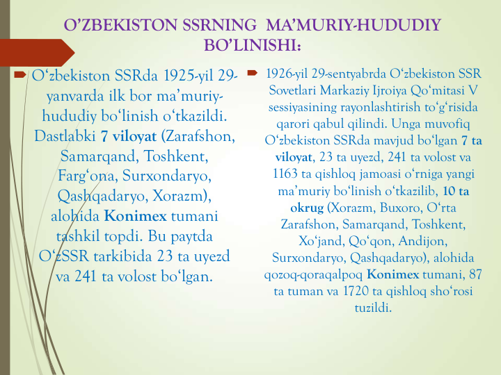 O’ZBEKISTON SSRNING  MA’MURIY-HUDUDIY 
BO’LINISHI:
 O‘zbekiston SSRda 1925-yil 29-
yanvarda ilk bor ma’muriy-
hududiy bo‘linish o‘tkazildi. 
Dastlabki 7 viloyat (Zarafshon, 
Samarqand, Toshkent, 
Farg‘ona, Surxondaryo, 
Qashqadaryo, Xorazm), 
alohida Konimex tumani 
tashkil topdi. Bu paytda 
O‘zSSR tarkibida 23 ta uyezd 
va 241 ta volost bo‘lgan.
 1926-yil 29-sentyabrda O‘zbekiston SSR 
Sovetlari Markaziy Ijroiya Qo‘mitasi V 
sessiyasining rayonlashtirish to‘g‘risida 
qarori qabul qilindi. Unga muvofiq 
O‘zbekiston SSRda mavjud bo‘lgan 7 ta 
viloyat, 23 ta uyezd, 241 ta volost va 
1163 ta qishloq jamoasi o‘rniga yangi 
ma’muriy bo‘linish o‘tkazilib, 10 ta 
okrug (Xorazm, Buxoro, O‘rta 
Zarafshon, Samarqand, Toshkent, 
Xo‘jand, Qo‘qon, Andijon, 
Surxondaryo, Qashqadaryo), alohida 
qozoq-qoraqalpoq Konimex tumani, 87 
ta tuman va 1720 ta qishloq sho‘rosi 
tuzildi.
