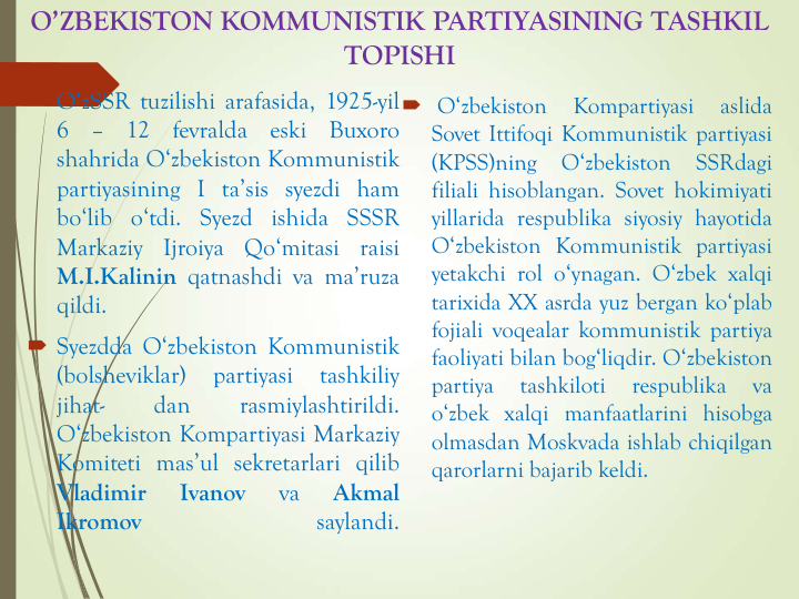 O’ZBEKISTON KOMMUNISTIK PARTIYASINING TASHKIL 
TOPISHI
 O‘zSSR tuzilishi arafasida, 1925-yil
6
–
12
fevralda
eski
Buxoro
shahrida O‘zbekiston Kommunistik
partiyasining I ta’sis syezdi ham
bo‘lib o‘tdi. Syezd ishida SSSR
Markaziy
Ijroiya
Qo‘mitasi
raisi
M.I.Kalinin qatnashdi va ma’ruza
qildi.
 Syezdda O‘zbekiston Kommunistik
(bolsheviklar)
partiyasi
tashkiliy
jihat-
dan
rasmiylashtirildi.
O‘zbekiston Kompartiyasi Markaziy
Komiteti mas’ul sekretarlari qilib
Vladimir
Ivanov
va
Akmal
Ikromov
saylandi.
 O‘zbekiston
Kompartiyasi
aslida
Sovet Ittifoqi Kommunistik partiyasi
(KPSS)ning
O‘zbekiston
SSRdagi
filiali hisoblangan. Sovet hokimiyati
yillarida respublika siyosiy hayotida
O‘zbekiston Kommunistik partiyasi
yetakchi rol o‘ynagan. O‘zbek xalqi
tarixida XX asrda yuz bergan ko‘plab
fojiali voqealar kommunistik partiya
faoliyati bilan bog‘liqdir. O‘zbekiston
partiya
tashkiloti
respublika
va
o‘zbek xalqi manfaatlarini hisobga
olmasdan Moskvada ishlab chiqilgan
qarorlarni bajarib keldi.
