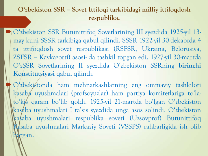 O‘zbekiston SSR – Sovet Ittifoqi tarkibidagi milliy ittifoqdosh
respublika. 
 O‘zbekiston SSR Butunittifoq Sovetlarining III syezdida 1925-yil 13-
may kuni SSSR tarkibiga qabul qilindi. SSSR 1922-yil 30-dekabrda 4
ta ittifoqdosh sovet respublikasi (RSFSR, Ukraina, Belorusiya,
ZSFSR – Kavkazorti) asosi- da tashkil topgan edi. 1927-yil 30-martda
O‘zSSR Sovetlarining II syezdida O‘zbekiston SSRning birinchi
Konstitutsiyasi qabul qilindi.
 O‘zbekistonda ham mehnatkashlarning eng ommaviy tashkiloti
kasaba uyushmalari (profsoyuzlar) ham partiya komitetlariga to‘la-
to‘kis qaram bo‘lib qoldi. 1925-yil 21-martda bo‘lgan O‘zbekiston
kasaba uyushmalari I ta’sis syezdida unga asos solindi. O‘zbekiston
kasaba uyushmalari respublika soveti (Uzsovprof) Butunittifoq
Kasaba uyushmalari Markaziy Soveti (VSSPS) rahbarligida ish olib
borgan.
