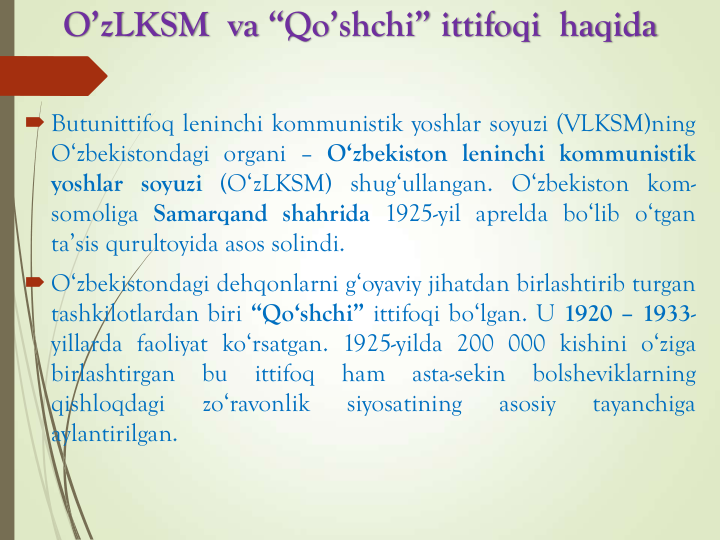 O’zLKSM va “Qo’shchi” ittifoqi haqida
 Butunittifoq leninchi kommunistik yoshlar soyuzi (VLKSM)ning
O‘zbekistondagi organi – O‘zbekiston leninchi kommunistik
yoshlar soyuzi (O‘zLKSM) shug‘ullangan. O‘zbekiston kom-
somoliga Samarqand shahrida 1925-yil aprelda bo‘lib o‘tgan
ta’sis qurultoyida asos solindi.
 O‘zbekistondagi dehqonlarni g‘oyaviy jihatdan birlashtirib turgan
tashkilotlardan biri “Qo‘shchi” ittifoqi bo‘lgan. U 1920 – 1933-
yillarda faoliyat ko‘rsatgan. 1925-yilda 200 000 kishini o‘ziga
birlashtirgan
bu
ittifoq
ham
asta-sekin
bolsheviklarning
qishloqdagi
zo‘ravonlik
siyosatining
asosiy
tayanchiga
aylantirilgan.
