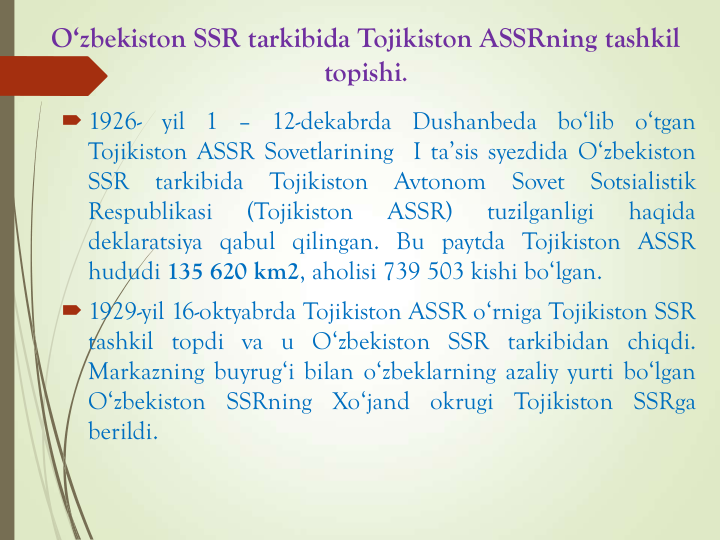 O‘zbekiston SSR tarkibida Tojikiston ASSRning tashkil
topishi.
 1926-
yil
1
–
12-dekabrda
Dushanbeda
bo‘lib
o‘tgan
Tojikiston ASSR Sovetlarining I ta’sis syezdida O‘zbekiston
SSR
tarkibida
Tojikiston
Avtonom
Sovet
Sotsialistik
Respublikasi
(Tojikiston
ASSR)
tuzilganligi
haqida
deklaratsiya qabul qilingan. Bu paytda Tojikiston ASSR
hududi 135 620 km2, aholisi 739 503 kishi bo‘lgan.
 1929-yil 16-oktyabrda Tojikiston ASSR o‘rniga Tojikiston SSR
tashkil topdi va u O‘zbekiston SSR tarkibidan chiqdi.
Markazning buyrug‘i bilan o‘zbeklarning azaliy yurti bo‘lgan
O‘zbekiston
SSRning
Xo‘jand
okrugi
Tojikiston
SSRga
berildi.
