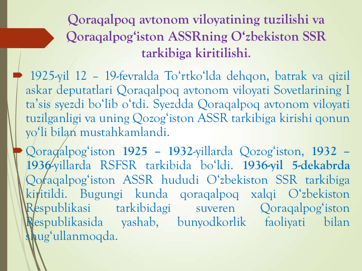 Qoraqalpoq avtonom viloyatining tuzilishi va
Qoraqalpog‘iston ASSRning O‘zbekiston SSR 
tarkibiga kiritilishi.
 1925-yil 12 – 19-fevralda To‘rtko‘lda dehqon, batrak va qizil
askar deputatlari Qoraqalpoq avtonom viloyati Sovetlarining I
ta’sis syezdi bo‘lib o‘tdi. Syezdda Qoraqalpoq avtonom viloyati
tuzilganligi va uning Qozog‘iston ASSR tarkibiga kirishi qonun
yo‘li bilan mustahkamlandi.
Qoraqalpog‘iston 1925 – 1932-yillarda Qozog‘iston, 1932 –
1936-yillarda RSFSR tarkibida bo‘ldi. 1936-yil 5-dekabrda
Qoraqalpog‘iston ASSR hududi O‘zbekiston SSR tarkibiga
kiritildi.
Bugungi
kunda
qoraqalpoq
xalqi
O‘zbekiston
Respublikasi
tarkibidagi
suveren
Qoraqalpog‘iston
Respublikasida
yashab,
bunyodkorlik
faoliyati
bilan
shug‘ullanmoqda.
