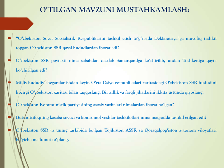 O’TILGAN MAVZUNI MUSTAHKAMLASH:

“O‘zbekiston Sovet Sotsialistik Respublikasini tashkil etish to‘g‘risida Deklaratsiya”ga muvofiq tashkil
topgan O‘zbekiston SSR qaysi hududlardan iborat edi?

O‘zbekiston SSR poytaxti nima sababdan dastlab Samarqandga ko‘chirilib, undan Toshkentga qayta
ko‘chirilgan edi?

Milliy-hududiy chegaralanishdan keyin O‘rta Osiyo respublikalari xaritasidagi O‘zbekiston SSR hududini
hozirgi O‘zbekiston xaritasi bilan taqqoslang. Bir xillik va farqli jihatlarini ikkita ustunda qiyoslang.

O‘zbekiston Kommunistik partiyasining asosiy vazifalari nimalardan iborat bo‘lgan?

Butunittifoqning kasaba soyuzi va komsomol yoshlar tashkilotlari nima maqsadda tashkil etilgan edi?

O‘zbekiston SSR va uning tarkibida bo‘lgan Tojikiston ASSR va Qoraqalpog‘iston avtonom viloyatlari
bo‘yicha ma’lumot to‘plang.
