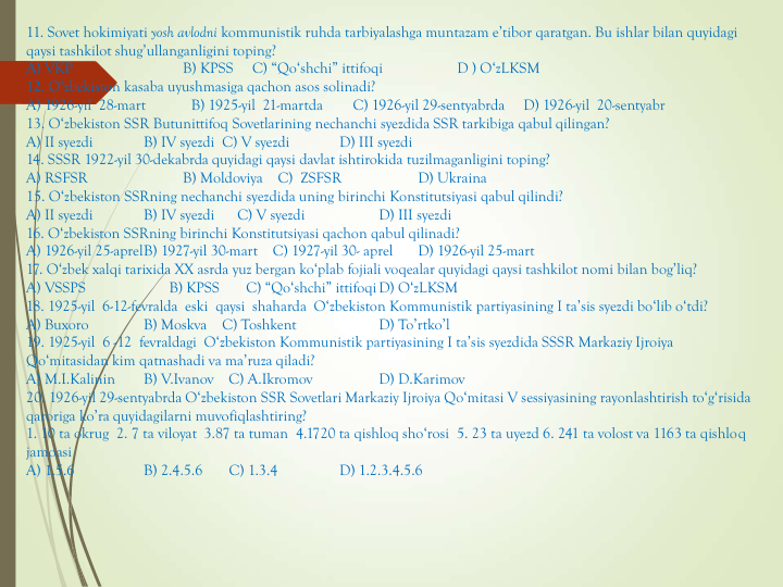 11. Sovet hokimiyati yosh avlodni kommunistik ruhda tarbiyalashga muntazam e’tibor qaratgan. Bu ishlar bilan quyidagi 
qaysi tashkilot shug’ullanganligini toping?
A) VKP                          B) KPSS     C) “Qo‘shchi” ittifoqi   
D ) O‘zLKSM
12. O‘zbekiston kasaba uyushmasiga qachon asos solinadi?
A) 1926-yil  28-mart            B) 1925-yil  21-martda        C) 1926-yil 29-sentyabrda     D) 1926-yil  20-sentyabr
13. O‘zbekiston SSR Butunittifoq Sovetlarining nechanchi syezdida SSR tarkibiga qabul qilingan?
A) II syezdi  
B) IV syezdi  C) V syezdi  
D) III syezdi
14. SSSR 1922-yil 30-dekabrda quyidagi qaysi davlat ishtirokida tuzilmaganligini toping?
A) RSFSR                
B) Moldoviya    C)  ZSFSR                 D) Ukraina
15. O‘zbekiston SSRning nechanchi syezdida uning birinchi Konstitutsiyasi qabul qilindi?
A) II syezdi  
B) IV syezdi      C) V syezdi  
D) III syezdi
16. O‘zbekiston SSRning birinchi Konstitutsiyasi qachon qabul qilinadi?
A) 1926-yil 25-aprelB) 1927-yil 30-mart    C) 1927-yil 30- aprel   
D) 1926-yil 25-mart
17. O‘zbek xalqi tarixida XX asrda yuz bergan ko‘plab fojiali voqealar quyidagi qaysi tashkilot nomi bilan bog’liq?
A) VSSPS                      B) KPSS       C) “Qo‘shchi” ittifoqiD) O‘zLKSM
18. 1925-yil  6-12-fevralda  eski  qaysi  shaharda  O‘zbekiston Kommunistik partiyasining I ta’sis syezdi bo‘lib o‘tdi?
A) Buxoro   
B) Moskva    C) Toshkent   
D) To’rtko’l
19. 1925-yil  6 -12  fevraldagi  O‘zbekiston Kommunistik partiyasining I ta’sis syezdida SSSR Markaziy Ijroiya 
Qo‘mitasidan kim qatnashadi va ma’ruza qiladi?
A) M.I.Kalinin   
B) V.Ivanov    C) A.Ikromov 
D) D.Karimov
20. 1926-yil 29-sentyabrda O‘zbekiston SSR Sovetlari Markaziy Ijroiya Qo‘mitasi V sessiyasining rayonlashtirish to‘g‘risida 
qaroriga ko’ra quyidagilarni muvofiqlashtiring?
1. 10 ta okrug  2. 7 ta viloyat  3.87 ta tuman  4.1720 ta qishloq sho‘rosi  5. 23 ta uyezd 6. 241 ta volost va 1163 ta qishloq 
jamoasi
A) 1.5.6  
B) 2.4.5.6       C) 1.3.4    
D) 1.2.3.4.5.6
