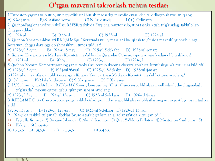 O’tgan mavzuni takrorlash uchun testlar:
1.Turkiston yagona va butun, uning yaxlitligini buzish maqsadga muvofiq emas, deb ta’kidlagan shaxni aniqlang.
A) S.Xo‘janov
B) S. Asfandiyorov
C) N.Paskutskiy
D) Q. Odinayev
2. QachonFarg‘ona vodiysi vakillari RSFSR tarkibida Farg‘ona muxtor viloyatini tashkil etish to‘g‘risidagi taklif bilan
chiqqan edilar?
A)  1921-yil                         B) 1922-yil                            C) 1923-yil                           D) 1924-yil
3. Qachon Xorazm rahbarlari RKP(b) MKga “Xorazmda milliy masalani hal qilish to‘g‘risida maktub” yuborib, unga
Xorazmni chegaralanishga qo‘shmaslikni iltimos qildilar?
A) 1923-yil 3-iyun          B) 1924-yil 8-may          C) 1925-yil 5-dekabr       D)  1926-yil 4-mart
4. Xorazm Kompartiyasi Markaziy Komiteti mas’ul kotibi Qalandar Odinayev qachon vazifasidan olib tashlandi?
A)
1921-yil                     B) 1922-yil                   C) 1923-yil                   D) 1924-yil
5.Qachon Xorazm Kompartiyasining yangi rahbarlari respublikaning chegaralanishiga kiritilishiga o‘z roziligini bildirdi? 
A) 1923-yil 3-iyun    
B) 1924-yil26-iyul        C) 1925-yil 5-dekabr 
D)  1926-yil 4-mart
6.1924-yil o`z vazifasidan olib tashlangan Xorazm Kompartiyasi Markaziy Komiteti mas’ul kotibini aniqlang? 
Q. Odinayev
B) M.Asfandiyorov C) S. Xo`janov
D) F. Xo`jayev
7. I.V.Stalinning taklifi bilan RKP(b) MK Siyosiy byurosining “O‘rta Osiyo respublikalarini milliy-hududiy chegaralash
to‘g‘risida” maxsus qarori qabul qilingan sanani aniqlang? 
A) 1923-yil 3-iyun       B) 1924-yil 12-iyun           C) 1925-yil 5-dekabr      D)  1926-yil 4-mart 
8. RKP(b) MK O‘rta Osiyo byurosi yangi tashkil etiladigan milliy respublikalar va oblastlarning muvaqqat byurosini tashkil
etdi? 
1923-yil 3-iyun       B) 1924-yil 12-iyun          C) 1925-yil 5-dekabr   D) 1924-yil 15-iyul 
9. 1924-yilda tashkil etilgan O`zbeklar Byurosi tarkibiga kimlar a`zolar sifatida kiritilgan edi?  
1)
Fayzulla Xo‘jayev 2) Rustam Islomov 3) Akmal Ikromov 3) Qori Yo‘ldosh Po‘latov 4) Muxtorjon Saidjonov 5) 
2)
Kalugin 6) Inoyatov
A) 1,2,3,5    B) 1,4,5,6         C) 1,2,3,4,5    
D) 3,4,5,6 
