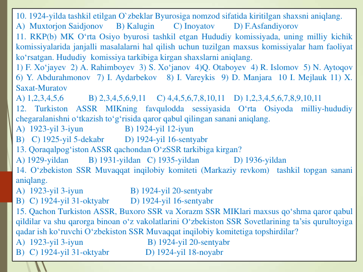 10. 1924-yilda tashkil etilgan O`zbeklar Byurosiga nomzod sifatida kiritilgan shaxsni aniqlang.
A) Muxtorjon Saidjonov
B) Kalugin
C) Inoyatov
D) F.Asfandiyorov
11. RKP(b) MK O‘rta Osiyo byurosi tashkil etgan Hududiy komissiyada, uning milliy kichik
komissiyalarida janjalli masalalarni hal qilish uchun tuzilgan maxsus komissiyalar ham faoliyat
ko‘rsatgan. Hududiy komissiya tarkibiga kirgan shaxslarni aniqlang.
1) F. Xo‘jayev 2) A. Rahimboyev 3) S. Xo‘janov 4)Q. Otaboyev 4) R. Islomov 5) N. Aytoqov
6) Y. Abdurahmonov 7) I. Aydarbekov
8) I. Vareykis 9) D. Manjara 10 I. Mejlauk 11) X.
Saxat-Muratov
A) 1,2,3,4,5,6
B) 2,3,4,5,6,9,11
C) 4,4,5,6,7,8,10,11
D) 1,2,3,4,5,6,7,8,9,10,11
12.
Turkiston
ASSR
MIKning
favqulodda
sessiyasida
O‘rta
Osiyoda
milliy-hududiy
chegaralanishni o‘tkazish to‘g‘risida qaror qabul qilingan sanani aniqlang.
A) 1923-yil 3-iyun
B) 1924-yil 12-iyun
B)
C) 1925-yil 5-dekabr
D) 1924-yil 16-sentyabr
13. Qoraqalpog‘iston ASSR qachondan O‘zSSR tarkibiga kirgan?
A) 1929-yildan
B) 1931-yildan C) 1935-yildan
D) 1936-yildan
14. O‘zbekiston SSR Muvaqqat inqilobiy komiteti (Markaziy revkom)
tashkil topgan sanani
aniqlang.
A) 1923-yil 3-iyun
B) 1924-yil 20-sentyabr
B) C) 1924-yil 31-oktyabr
D) 1924-yil 16-sentyabr
15. Qachon Turkiston ASSR, Buxoro SSR va Xorazm SSR MIKlari maxsus qo‘shma qaror qabul
qildilar va shu qarorga binoan o‘z vakolatlarini O‘zbekiston SSR Sovetlarining ta’sis qurultoyiga
qadar ish ko‘ruvchi O‘zbekiston SSR Muvaqqat inqilobiy komitetiga topshirdilar?
A) 1923-yil 3-iyun
B) 1924-yil 20-sentyabr
B) C) 1924-yil 31-oktyabr
D) 1924-yil 18-noyabr
