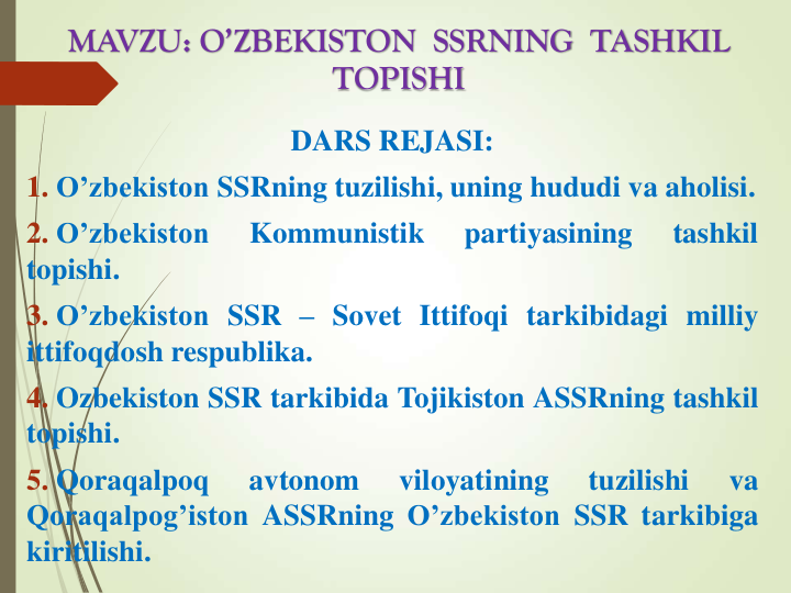 MAVZU: O’ZBEKISTON  SSRNING  TASHKIL  
TOPISHI
DARS REJASI:
1. O’zbekiston SSRning tuzilishi, uning hududi va aholisi.
2. O’zbekiston
Kommunistik
partiyasining
tashkil
topishi.
3. O’zbekiston SSR – Sovet Ittifoqi tarkibidagi milliy
ittifoqdosh respublika.
4. Ozbekiston SSR tarkibida Tojikiston ASSRning tashkil
topishi.
5. Qoraqalpoq
avtonom
viloyatining
tuzilishi
va
Qoraqalpog’iston ASSRning O’zbekiston SSR tarkibiga
kiritilishi.
