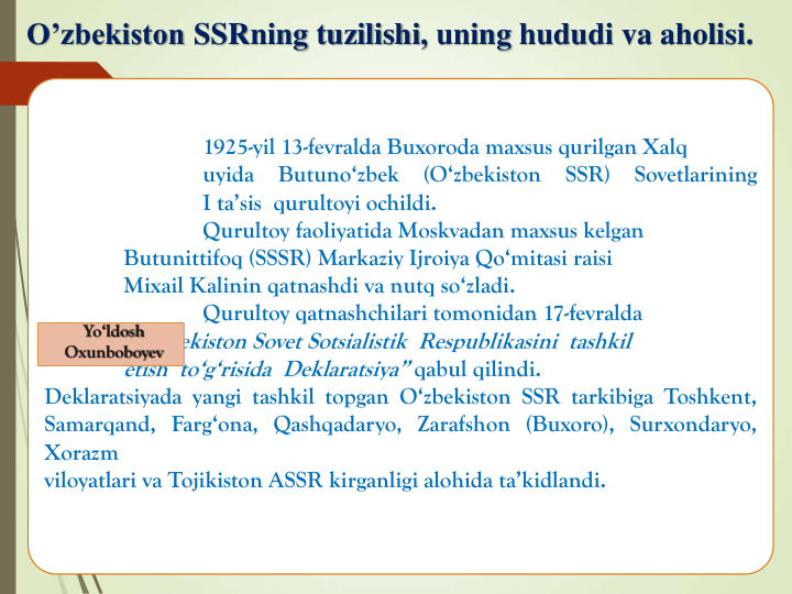 O’zbekiston SSRning tuzilishi, uning hududi va aholisi.
1925-yil 13-fevralda Buxoroda maxsus qurilgan Xalq
uyida
Butuno‘zbek
(O‘zbekiston
SSR)
Sovetlarining
I ta’sis qurultoyi ochildi.
Qurultoy faoliyatida Moskvadan maxsus kelgan
Butunittifoq (SSSR) Markaziy Ijroiya Qo‘mitasi raisi
Mixail Kalinin qatnashdi va nutq so‘zladi.
Qurultoy qatnashchilari tomonidan 17-fevralda
“O‘zbekiston Sovet Sotsialistik Respublikasini tashkil
etish to‘g‘risida Deklaratsiya” qabul qilindi.
Deklaratsiyada yangi tashkil topgan O‘zbekiston SSR tarkibiga Toshkent,
Samarqand, Farg‘ona, Qashqadaryo, Zarafshon (Buxoro), Surxondaryo,
Xorazm
viloyatlari va Tojikiston ASSR kirganligi alohida ta’kidlandi.
Yo‘ldosh
Oxunboboyev
