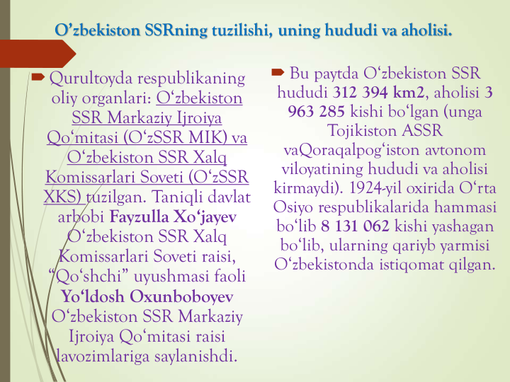 O’zbekiston SSRning tuzilishi, uning hududi va aholisi.
Qurultoyda respublikaning
oliy organlari: O‘zbekiston
SSR Markaziy Ijroiya
Qo‘mitasi (O‘zSSR MIK) va
O‘zbekiston SSR Xalq
Komissarlari Soveti (O‘zSSR
XKS) tuzilgan. Taniqli davlat
arbobi Fayzulla Xo‘jayev
O‘zbekiston SSR Xalq
Komissarlari Soveti raisi, 
“Qo‘shchi” uyushmasi faoli
Yo‘ldosh Oxunboboyev
O‘zbekiston SSR Markaziy
Ijroiya Qo‘mitasi raisi
lavozimlariga saylanishdi.
 Bu paytda O‘zbekiston SSR 
hududi 312 394 km2, aholisi 3 
963 285 kishi bo‘lgan (unga 
Tojikiston ASSR 
vaQoraqalpog‘iston avtonom 
viloyatining hududi va aholisi 
kirmaydi). 1924-yil oxirida O‘rta 
Osiyo respublikalarida hammasi 
bo‘lib 8 131 062 kishi yashagan 
bo‘lib, ularning qariyb yarmisi 
O‘zbekistonda istiqomat qilgan.
