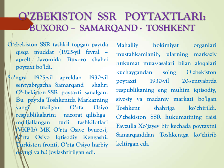 O’ZBEKISTON  SSR   POYTAXTLARI:
BUXORO – SAMARQAND - TOSHKENT
O‘zbekiston SSR tashkil topgan paytda
qisqa
muddat
(1925-yil
fevral
–
aprel)
davomida
Buxoro
shahri
poytaxt bo‘ldi.
So‘ngra
1925-yil
apreldan
1930-yil
sentyabrgacha Samarqand
shahri
O‘zbekiston SSR poytaxti sanalgan.
Bu paytda Toshkentda Markazning
yangi
tuzilgan
O‘rta
Osiyo
respublikalarini
nazorat qilishga
mo‘ljallangan
turli
tashkilotlari
(VKP(b) MK O‘rta Osiyo byurosi,
O‘rta
Osiyo
Iqtisodiy
Kengashi,
Turkiston fronti, O‘rta Osiyo harbiy
okrugi va b.) joylashtirilgan edi.
Mahalliy
hokimiyat
organlari
mustahkamlanib,
ularning
markaziy
hukumat muassasalari bilan aloqalari
kuchaygandan
so‘ng
O‘zbekiston
poytaxti
1930-yil
20-sentyabrda
respublikaning eng muhim iqtisodiy,
siyosiy va madaniy markazi bo‘lgan
Toshkent
shahriga
ko‘chirildi.
O‘zbekiston SSR hukumatining raisi
Fayzulla Xo‘jayev bir kechada poytaxtni
Samarqanddan
Toshkentga
ko‘chirib
keltirgan edi.
