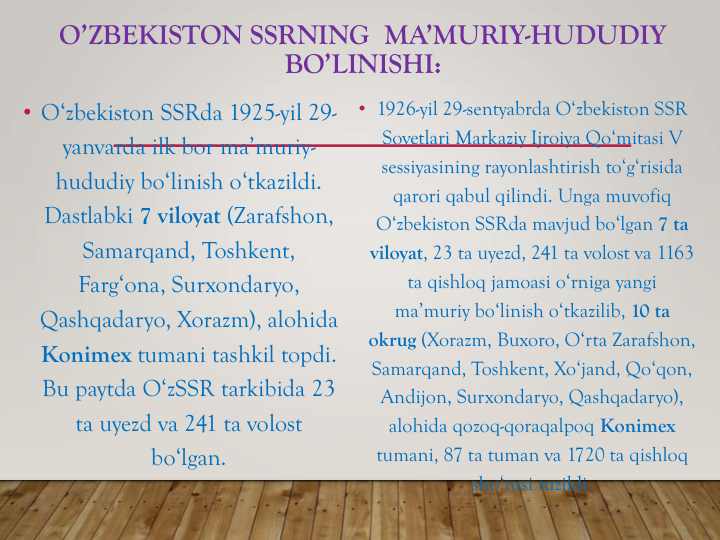 O’ZBEKISTON SSRNING  MA’MURIY-HUDUDIY 
BO’LINISHI:
• O‘zbekiston SSRda 1925-yil 29-
yanvarda ilk bor ma’muriy-
hududiy bo‘linish o‘tkazildi. 
Dastlabki 7 viloyat (Zarafshon, 
Samarqand, Toshkent, 
Farg‘ona, Surxondaryo, 
Qashqadaryo, Xorazm), alohida 
Konimex tumani tashkil topdi. 
Bu paytda O‘zSSR tarkibida 23 
ta uyezd va 241 ta volost 
bo‘lgan.
• 1926-yil 29-sentyabrda O‘zbekiston SSR 
Sovetlari Markaziy Ijroiya Qo‘mitasi V 
sessiyasining rayonlashtirish to‘g‘risida 
qarori qabul qilindi. Unga muvofiq 
O‘zbekiston SSRda mavjud bo‘lgan 7 ta 
viloyat, 23 ta uyezd, 241 ta volost va 1163 
ta qishloq jamoasi o‘rniga yangi 
ma’muriy bo‘linish o‘tkazilib, 10 ta 
okrug (Xorazm, Buxoro, O‘rta Zarafshon, 
Samarqand, Toshkent, Xo‘jand, Qo‘qon, 
Andijon, Surxondaryo, Qashqadaryo), 
alohida qozoq-qoraqalpoq Konimex 
tumani, 87 ta tuman va 1720 ta qishloq 
sho‘rosi tuzildi.
