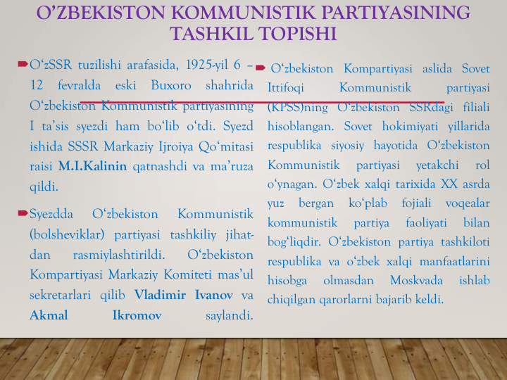 O’ZBEKISTON KOMMUNISTIK PARTIYASINING 
TASHKIL TOPISHI
O‘zSSR tuzilishi arafasida, 1925-yil 6 –
12
fevralda
eski
Buxoro
shahrida
O‘zbekiston Kommunistik partiyasining
I ta’sis syezdi ham bo‘lib o‘tdi. Syezd
ishida SSSR Markaziy Ijroiya Qo‘mitasi
raisi M.I.Kalinin qatnashdi va ma’ruza
qildi.
Syezdda
O‘zbekiston
Kommunistik
(bolsheviklar) partiyasi tashkiliy jihat-
dan
rasmiylashtirildi.
O‘zbekiston
Kompartiyasi Markaziy Komiteti mas’ul
sekretarlari qilib Vladimir Ivanov va
Akmal
Ikromov
saylandi.
 O‘zbekiston Kompartiyasi aslida Sovet
Ittifoqi
Kommunistik
partiyasi
(KPSS)ning O‘zbekiston SSRdagi filiali
hisoblangan. Sovet hokimiyati yillarida
respublika siyosiy hayotida O‘zbekiston
Kommunistik
partiyasi
yetakchi
rol
o‘ynagan. O‘zbek xalqi tarixida XX asrda
yuz
bergan
ko‘plab
fojiali
voqealar
kommunistik
partiya
faoliyati
bilan
bog‘liqdir. O‘zbekiston partiya tashkiloti
respublika va o‘zbek xalqi manfaatlarini
hisobga
olmasdan
Moskvada
ishlab
chiqilgan qarorlarni bajarib keldi.
