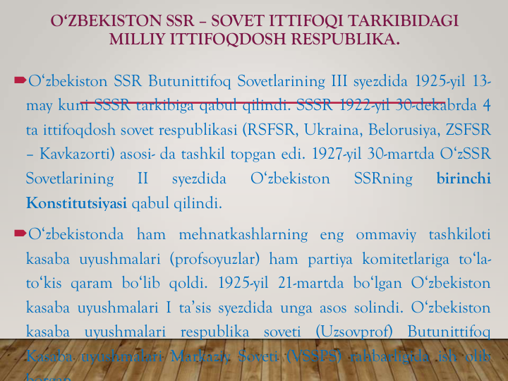 O‘ZBEKISTON SSR – SOVET ITTIFOQI TARKIBIDAGI
MILLIY ITTIFOQDOSH RESPUBLIKA. 
O‘zbekiston SSR Butunittifoq Sovetlarining III syezdida 1925-yil 13-
may kuni SSSR tarkibiga qabul qilindi. SSSR 1922-yil 30-dekabrda 4
ta ittifoqdosh sovet respublikasi (RSFSR, Ukraina, Belorusiya, ZSFSR
– Kavkazorti) asosi- da tashkil topgan edi. 1927-yil 30-martda O‘zSSR
Sovetlarining
II
syezdida
O‘zbekiston
SSRning
birinchi
Konstitutsiyasi qabul qilindi.
O‘zbekistonda ham mehnatkashlarning eng ommaviy tashkiloti
kasaba uyushmalari (profsoyuzlar) ham partiya komitetlariga to‘la-
to‘kis qaram bo‘lib qoldi. 1925-yil 21-martda bo‘lgan O‘zbekiston
kasaba uyushmalari I ta’sis syezdida unga asos solindi. O‘zbekiston
kasaba
uyushmalari
respublika
soveti
(Uzsovprof)
Butunittifoq
Kasaba uyushmalari Markaziy Soveti (VSSPS) rahbarligida ish olib
borgan
