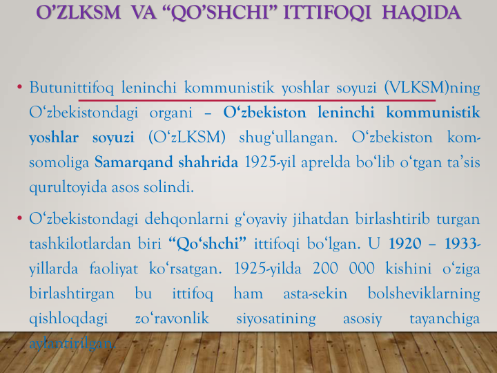 O’ZLKSM VA “QO’SHCHI” ITTIFOQI HAQIDA
• Butunittifoq leninchi kommunistik yoshlar soyuzi (VLKSM)ning
O‘zbekistondagi organi – O‘zbekiston leninchi kommunistik
yoshlar soyuzi (O‘zLKSM)
shug‘ullangan.
O‘zbekiston kom-
somoliga Samarqand shahrida 1925-yil aprelda bo‘lib o‘tgan ta’sis
qurultoyida asos solindi.
• O‘zbekistondagi dehqonlarni g‘oyaviy jihatdan birlashtirib turgan
tashkilotlardan biri “Qo‘shchi” ittifoqi bo‘lgan. U 1920 – 1933-
yillarda faoliyat ko‘rsatgan. 1925-yilda 200 000 kishini o‘ziga
birlashtirgan
bu
ittifoq
ham
asta-sekin
bolsheviklarning
qishloqdagi
zo‘ravonlik
siyosatining
asosiy
tayanchiga
aylantirilgan.
