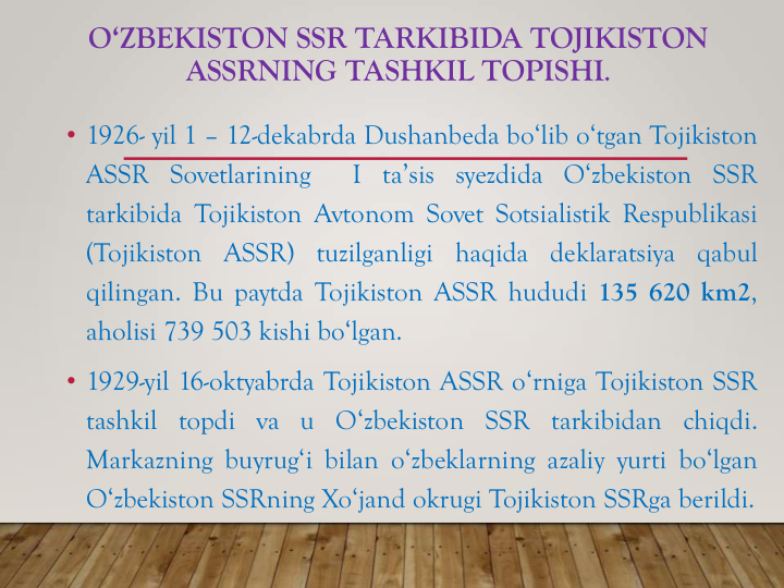 O‘ZBEKISTON SSR TARKIBIDA TOJIKISTON
ASSRNING TASHKIL TOPISHI.
• 1926- yil 1 – 12-dekabrda Dushanbeda bo‘lib o‘tgan Tojikiston
ASSR Sovetlarining
I ta’sis syezdida O‘zbekiston SSR
tarkibida Tojikiston Avtonom Sovet Sotsialistik Respublikasi
(Tojikiston
ASSR)
tuzilganligi
haqida
deklaratsiya
qabul
qilingan. Bu paytda Tojikiston ASSR hududi 135 620 km2,
aholisi 739 503 kishi bo‘lgan.
• 1929-yil 16-oktyabrda Tojikiston ASSR o‘rniga Tojikiston SSR
tashkil topdi va u O‘zbekiston SSR tarkibidan chiqdi.
Markazning buyrug‘i bilan o‘zbeklarning azaliy yurti bo‘lgan
O‘zbekiston SSRning Xo‘jand okrugi Tojikiston SSRga berildi.
