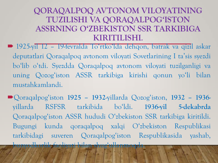 QORAQALPOQ AVTONOM VILOYATINING
TUZILISHI VA QORAQALPOG‘ISTON
ASSRNING O‘ZBEKISTON SSR TARKIBIGA
KIRITILISHI.
 1925-yil 12 – 19-fevralda To‘rtko‘lda dehqon, batrak va qizil askar
deputatlari Qoraqalpoq avtonom viloyati Sovetlarining I ta’sis syezdi
bo‘lib o‘tdi. Syezdda Qoraqalpoq avtonom viloyati tuzilganligi va
uning
Qozog‘iston
ASSR
tarkibiga
kirishi
qonun
yo‘li
bilan
mustahkamlandi.
Qoraqalpog‘iston 1925 – 1932-yillarda Qozog‘iston, 1932 – 1936-
yillarda
RSFSR
tarkibida
bo‘ldi.
1936-yil
5-dekabrda
Qoraqalpog‘iston ASSR hududi O‘zbekiston SSR tarkibiga kiritildi.
Bugungi
kunda
qoraqalpoq
xalqi
O‘zbekiston
Respublikasi
tarkibidagi
suveren
Qoraqalpog‘iston
Respublikasida
yashab,
bunyodkorlik faoliyati bilan shug‘ullanmoqda.
