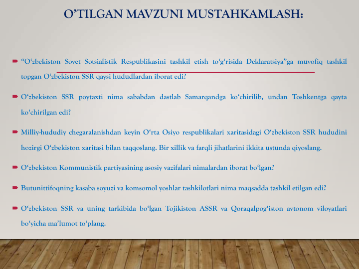 O’TILGAN MAVZUNI MUSTAHKAMLASH:
 “O‘zbekiston Sovet Sotsialistik Respublikasini tashkil etish to‘g‘risida Deklaratsiya”ga muvofiq tashkil
topgan O‘zbekiston SSR qaysi hududlardan iborat edi?
 O‘zbekiston SSR poytaxti nima sababdan dastlab Samarqandga ko‘chirilib, undan Toshkentga qayta
ko‘chirilgan edi?
 Milliy-hududiy chegaralanishdan keyin O‘rta Osiyo respublikalari xaritasidagi O‘zbekiston SSR hududini
hozirgi O‘zbekiston xaritasi bilan taqqoslang. Bir xillik va farqli jihatlarini ikkita ustunda qiyoslang.
 O‘zbekiston Kommunistik partiyasining asosiy vazifalari nimalardan iborat bo‘lgan?
 Butunittifoqning kasaba soyuzi va komsomol yoshlar tashkilotlari nima maqsadda tashkil etilgan edi?
 O‘zbekiston SSR va uning tarkibida bo‘lgan Tojikiston ASSR va Qoraqalpog‘iston avtonom viloyatlari
bo‘yicha ma’lumot to‘plang.
