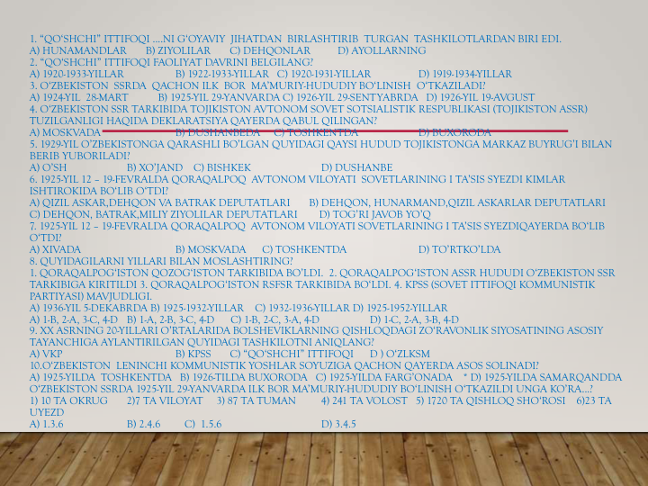 1. “QO‘SHCHI” ITTIFOQI ....NI G‘OYAVIY  JIHATDAN  BIRLASHTIRIB  TURGAN  TASHKILOTLARDAN BIRI EDI.
A) HUNAMANDLAR       B) ZIYOLILAR       C) DEHQONLAR          D) AYOLLARNING
2. “QO‘SHCHI” ITTIFOQI FAOLIYAT DAVRINI BELGILANG?
A) 1920-1933-YILLAR  
B) 1922-1933-YILLAR   C) 1920-1931-YILLAR 
D) 1919-1934-YILLAR
3. O‘ZBEKISTON  SSRDA  QACHON ILK  BOR  MA’MURIY-HUDUDIY BO‘LINISH  O‘TKAZILADI?
A) 1924-YIL  28-MART           B) 1925-YIL 29-YANVARDA C) 1926-YIL 29-SENTYABRDA   D) 1926-YIL 19-AVGUST
4. O‘ZBEKISTON SSR TARKIBIDA TOJIKISTON AVTONOM SOVET SOTSIALISTIK RESPUBLIKASI (TOJIKISTON ASSR) 
TUZILGANLIGI HAQIDA DEKLARATSIYA QAYERDA QABUL QILINGAN?
A) MOSKVADA  
B) DUSHANBEDA     C) TOSHKENTDA 
D) BUXORODA
5. 1929-YIL O’ZBEKISTONGA QARASHLI BO’LGAN QUYIDAGI QAYSI HUDUD TOJIKISTONGA MARKAZ BUYRUG’I BILAN 
BERIB YUBORILADI?
A) O’SH   
B) XO’JAND    C) BISHKEK   
D) DUSHANBE
6. 1925-YIL 12 – 19-FEVRALDA QORAQALPOQ  AVTONOM VILOYATI  SOVETLARINING I TA’SIS SYEZDI KIMLAR 
ISHTIROKIDA BO‘LIB O‘TDI?
A) QIZIL ASKAR,DEHQON VA BATRAK DEPUTATLARI       B) DEHQON, HUNARMAND,QIZIL ASKARLAR DEPUTATLARI
C) DEHQON, BATRAK,MILIY ZIYOLILAR DEPUTATLARI        D) TOG’RI JAVOB YO’Q
7. 1925-YIL 12 – 19-FEVRALDA QORAQALPOQ  AVTONOM VILOYATI SOVETLARINING I TA’SIS SYEZDIQAYERDA BO‘LIB 
O‘TDI?
A) XIVADA  
B) MOSKVADA      C) TOSHKENTDA  
D) TO’RTKO’LDA
8. QUYIDAGILARNI YILLARI BILAN MOSLASHTIRING?
1. QORAQALPOG‘ISTON QOZOG‘ISTON TARKIBIDA BO’LDI.  2. QORAQALPOG‘ISTON ASSR HUDUDI O‘ZBEKISTON SSR 
TARKIBIGA KIRITILDI 3. QORAQALPOG‘ISTON RSFSR TARKIBIDA BO‘LDI. 4. KPSS (SOVET ITTIFOQI KOMMUNISTIK 
PARTIYASI) MAVJUDLIGI.
A) 1936-YIL 5-DEKABRDA B) 1925-1932-YILLAR    C) 1932-1936-YILLAR D) 1925-1952-YILLAR
A) 1-B, 2-A, 3-C, 4-D B) 1-A, 2-B, 3-C, 4-D      C) 1-B, 2-C, 3-A, 4-D   
D) 1-C, 2-A, 3-B, 4-D
9. XX ASRNING 20-YILLARI O’RTALARIDA BOLSHEVIKLARNING QISHLOQDAGI ZO‘RAVONLIK SIYOSATINING ASOSIY 
TAYANCHIGA AYLANTIRILGAN QUYIDAGI TASHKILOTNI ANIQLANG?
A) VKP                          
B) KPSS       C) “QO‘SHCHI” ITTIFOQI    D ) O‘ZLKSM
10.O‘ZBEKISTON  LENINCHI KOMMUNISTIK YOSHLAR SOYUZIGA QACHON QAYERDA ASOS SOLINADI?
A) 1925-YILDA  TOSHKENTDA   B) 1926-TILDA BUXORODA   C) 1925-YILDA FARG’ONADA    * D) 1925-YILDA SAMARQANDDA
O‘ZBEKISTON SSRDA 1925-YIL 29-YANVARDA ILK BOR MA’MURIY-HUDUDIY BO‘LINISH O‘TKAZILDI UNGA KO’RA...?
1) 10 TA OKRUG   
2)7 TA VILOYAT     3) 87 TA TUMAN  
4) 241 TA VOLOST   5) 1720 TA QISHLOQ SHO‘ROSI    6)23 TA 
UYEZD
A) 1.3.6     
B) 2.4.6         C)  1.5.6      
D) 3.4.5
