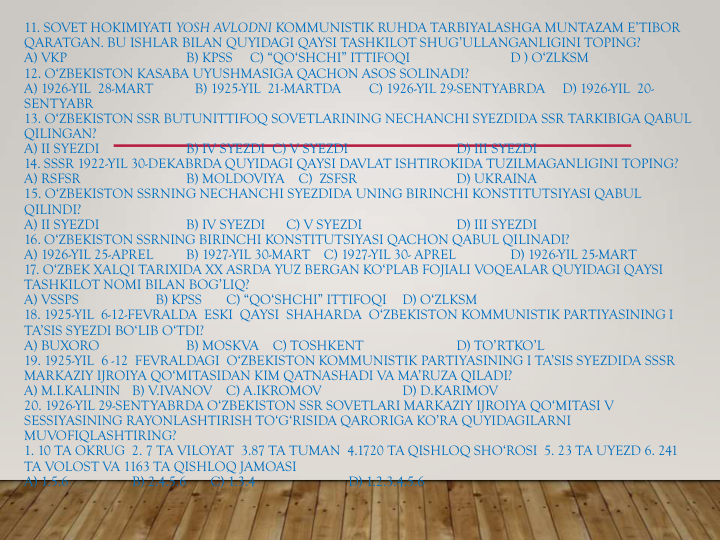 11. SOVET HOKIMIYATI YOSH AVLODNI KOMMUNISTIK RUHDA TARBIYALASHGA MUNTAZAM E’TIBOR 
QARATGAN. BU ISHLAR BILAN QUYIDAGI QAYSI TASHKILOT SHUG’ULLANGANLIGINI TOPING?
A) VKP                          
B) KPSS     C) “QO‘SHCHI” ITTIFOQI   
D ) O‘ZLKSM
12. O‘ZBEKISTON KASABA UYUSHMASIGA QACHON ASOS SOLINADI?
A) 1926-YIL  28-MART            B) 1925-YIL  21-MARTDA        C) 1926-YIL 29-SENTYABRDA     D) 1926-YIL  20-
SENTYABR
13. O‘ZBEKISTON SSR BUTUNITTIFOQ SOVETLARINING NECHANCHI SYEZDIDA SSR TARKIBIGA QABUL 
QILINGAN?
A) II SYEZDI  
B) IV SYEZDI  C) V SYEZDI  
D) III SYEZDI
14. SSSR 1922-YIL 30-DEKABRDA QUYIDAGI QAYSI DAVLAT ISHTIROKIDA TUZILMAGANLIGINI TOPING?
A) RSFSR                
B) MOLDOVIYA    C)  ZSFSR              
D) UKRAINA
15. O‘ZBEKISTON SSRNING NECHANCHI SYEZDIDA UNING BIRINCHI KONSTITUTSIYASI QABUL 
QILINDI?
A) II SYEZDI  
B) IV SYEZDI      C) V SYEZDI  
D) III SYEZDI
16. O‘ZBEKISTON SSRNING BIRINCHI KONSTITUTSIYASI QACHON QABUL QILINADI?
A) 1926-YIL 25-APREL
B) 1927-YIL 30-MART    C) 1927-YIL 30- APREL   
D) 1926-YIL 25-MART
17. O‘ZBEK XALQI TARIXIDA XX ASRDA YUZ BERGAN KO‘PLAB FOJIALI VOQEALAR QUYIDAGI QAYSI 
TASHKILOT NOMI BILAN BOG’LIQ?
A) VSSPS                      B) KPSS       C) “QO‘SHCHI” ITTIFOQI
D) O‘ZLKSM
18. 1925-YIL  6-12-FEVRALDA  ESKI  QAYSI  SHAHARDA  O‘ZBEKISTON KOMMUNISTIK PARTIYASINING I 
TA’SIS SYEZDI BO‘LIB O‘TDI?
A) BUXORO   
B) MOSKVA    C) TOSHKENT   
D) TO’RTKO’L
19. 1925-YIL  6 -12  FEVRALDAGI  O‘ZBEKISTON KOMMUNISTIK PARTIYASINING I TA’SIS SYEZDIDA SSSR 
MARKAZIY IJROIYA QO‘MITASIDAN KIM QATNASHADI VA MA’RUZA QILADI?
A) M.I.KALININ   B) V.IVANOV    C) A.IKROMOV 
D) D.KARIMOV
20. 1926-YIL 29-SENTYABRDA O‘ZBEKISTON SSR SOVETLARI MARKAZIY IJROIYA QO‘MITASI V 
SESSIYASINING RAYONLASHTIRISH TO‘G‘RISIDA QARORIGA KO’RA QUYIDAGILARNI 
MUVOFIQLASHTIRING?
1. 10 TA OKRUG  2. 7 TA VILOYAT  3.87 TA TUMAN  4.1720 TA QISHLOQ SHO‘ROSI  5. 23 TA UYEZD 6. 241 
TA VOLOST VA 1163 TA QISHLOQ JAMOASI
A) 1.5.6  
B) 2.4.5.6       C) 1.3.4    
D) 1.2.3.4.5.6
