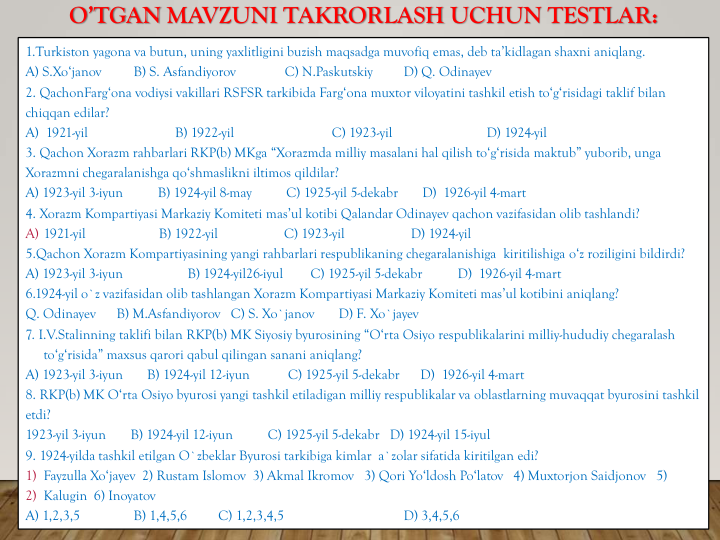 O’TGAN MAVZUNI TAKRORLASH UCHUN TESTLAR:
1.Turkiston yagona va butun, uning yaxlitligini buzish maqsadga muvofiq emas, deb ta’kidlagan shaxni aniqlang.
A) S.Xo‘janov
B) S. Asfandiyorov
C) N.Paskutskiy
D) Q. Odinayev
2. QachonFarg‘ona vodiysi vakillari RSFSR tarkibida Farg‘ona muxtor viloyatini tashkil etish to‘g‘risidagi taklif bilan
chiqqan edilar?
A)  1921-yil                         B) 1922-yil                            C) 1923-yil                           D) 1924-yil
3. Qachon Xorazm rahbarlari RKP(b) MKga “Xorazmda milliy masalani hal qilish to‘g‘risida maktub” yuborib, unga
Xorazmni chegaralanishga qo‘shmaslikni iltimos qildilar?
A) 1923-yil 3-iyun          B) 1924-yil 8-may          C) 1925-yil 5-dekabr       D)  1926-yil 4-mart
4. Xorazm Kompartiyasi Markaziy Komiteti mas’ul kotibi Qalandar Odinayev qachon vazifasidan olib tashlandi?
A) 1921-yil                     B) 1922-yil                   C) 1923-yil                   D) 1924-yil
5.Qachon Xorazm Kompartiyasining yangi rahbarlari respublikaning chegaralanishiga kiritilishiga o‘z roziligini bildirdi? 
A) 1923-yil 3-iyun    
B) 1924-yil26-iyul        C) 1925-yil 5-dekabr 
D)  1926-yil 4-mart
6.1924-yil o`z vazifasidan olib tashlangan Xorazm Kompartiyasi Markaziy Komiteti mas’ul kotibini aniqlang? 
Q. Odinayev
B) M.Asfandiyorov C) S. Xo`janov
D) F. Xo`jayev
7. I.V.Stalinning taklifi bilan RKP(b) MK Siyosiy byurosining “O‘rta Osiyo respublikalarini milliy-hududiy chegaralash
to‘g‘risida” maxsus qarori qabul qilingan sanani aniqlang? 
A) 1923-yil 3-iyun       B) 1924-yil 12-iyun           C) 1925-yil 5-dekabr      D)  1926-yil 4-mart 
8. RKP(b) MK O‘rta Osiyo byurosi yangi tashkil etiladigan milliy respublikalar va oblastlarning muvaqqat byurosini tashkil
etdi? 
1923-yil 3-iyun       B) 1924-yil 12-iyun          C) 1925-yil 5-dekabr   D) 1924-yil 15-iyul 
9. 1924-yilda tashkil etilgan O`zbeklar Byurosi tarkibiga kimlar a`zolar sifatida kiritilgan edi?  
1) Fayzulla Xo‘jayev 2) Rustam Islomov 3) Akmal Ikromov 3) Qori Yo‘ldosh Po‘latov 4) Muxtorjon Saidjonov 5) 
2) Kalugin 6) Inoyatov
A) 1,2,3,5    
B) 1,4,5,6         C) 1,2,3,4,5    
D) 3,4,5,6 
