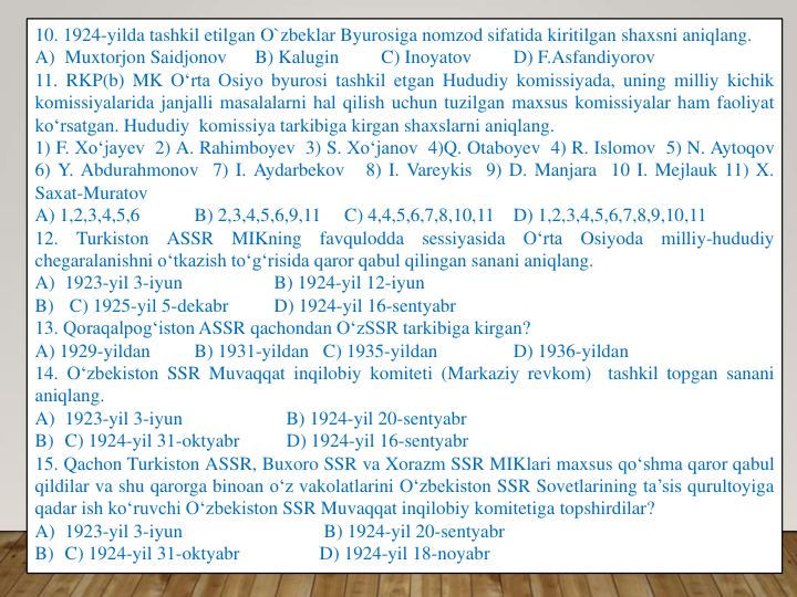 10. 1924-yilda tashkil etilgan O`zbeklar Byurosiga nomzod sifatida kiritilgan shaxsni aniqlang.
A) Muxtorjon Saidjonov
B) Kalugin
C) Inoyatov
D) F.Asfandiyorov
11. RKP(b) MK O‘rta Osiyo byurosi tashkil etgan Hududiy komissiyada, uning milliy kichik
komissiyalarida janjalli masalalarni hal qilish uchun tuzilgan maxsus komissiyalar ham faoliyat
ko‘rsatgan. Hududiy komissiya tarkibiga kirgan shaxslarni aniqlang.
1) F. Xo‘jayev 2) A. Rahimboyev 3) S. Xo‘janov 4)Q. Otaboyev 4) R. Islomov 5) N. Aytoqov
6) Y. Abdurahmonov 7) I. Aydarbekov
8) I. Vareykis 9) D. Manjara 10 I. Mejlauk 11) X.
Saxat-Muratov
A) 1,2,3,4,5,6
B) 2,3,4,5,6,9,11
C) 4,4,5,6,7,8,10,11
D) 1,2,3,4,5,6,7,8,9,10,11
12.
Turkiston
ASSR
MIKning
favqulodda
sessiyasida
O‘rta
Osiyoda
milliy-hududiy
chegaralanishni o‘tkazish to‘g‘risida qaror qabul qilingan sanani aniqlang.
A) 1923-yil 3-iyun
B) 1924-yil 12-iyun
B)
C) 1925-yil 5-dekabr
D) 1924-yil 16-sentyabr
13. Qoraqalpog‘iston ASSR qachondan O‘zSSR tarkibiga kirgan?
A) 1929-yildan
B) 1931-yildan C) 1935-yildan
D) 1936-yildan
14. O‘zbekiston SSR Muvaqqat inqilobiy komiteti (Markaziy revkom)
tashkil topgan sanani
aniqlang.
A) 1923-yil 3-iyun
B) 1924-yil 20-sentyabr
B) C) 1924-yil 31-oktyabr
D) 1924-yil 16-sentyabr
15. Qachon Turkiston ASSR, Buxoro SSR va Xorazm SSR MIKlari maxsus qo‘shma qaror qabul
qildilar va shu qarorga binoan o‘z vakolatlarini O‘zbekiston SSR Sovetlarining ta’sis qurultoyiga
qadar ish ko‘ruvchi O‘zbekiston SSR Muvaqqat inqilobiy komitetiga topshirdilar?
A) 1923-yil 3-iyun
B) 1924-yil 20-sentyabr
B) C) 1924-yil 31-oktyabr
D) 1924-yil 18-noyabr
