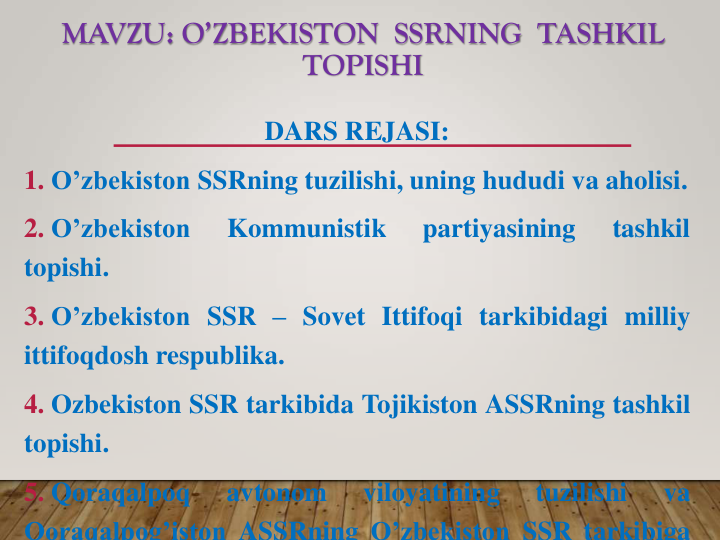 MAVZU: O’ZBEKISTON  SSRNING  TASHKIL  
TOPISHI
DARS REJASI:
1. O’zbekiston SSRning tuzilishi, uning hududi va aholisi.
2. O’zbekiston
Kommunistik
partiyasining
tashkil
topishi.
3. O’zbekiston SSR – Sovet Ittifoqi tarkibidagi milliy
ittifoqdosh respublika.
4. Ozbekiston SSR tarkibida Tojikiston ASSRning tashkil
topishi.
5. Qoraqalpoq
avtonom
viloyatining
tuzilishi
va
Qoraqalpog’iston ASSRning O’zbekiston SSR tarkibiga
