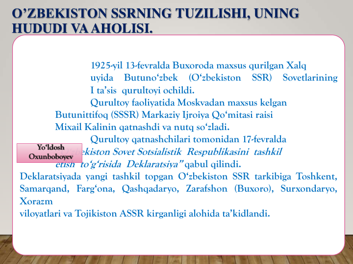 O’ZBEKISTON SSRNING TUZILISHI, UNING
HUDUDI VAAHOLISI.
1925-yil 13-fevralda Buxoroda maxsus qurilgan Xalq
uyida
Butuno‘zbek
(O‘zbekiston
SSR)
Sovetlarining
I ta’sis qurultoyi ochildi.
Qurultoy faoliyatida Moskvadan maxsus kelgan
Butunittifoq (SSSR) Markaziy Ijroiya Qo‘mitasi raisi
Mixail Kalinin qatnashdi va nutq so‘zladi.
Qurultoy qatnashchilari tomonidan 17-fevralda
“O‘zbekiston Sovet Sotsialistik Respublikasini tashkil
etish to‘g‘risida Deklaratsiya” qabul qilindi.
Deklaratsiyada yangi tashkil topgan O‘zbekiston SSR tarkibiga Toshkent,
Samarqand, Farg‘ona, Qashqadaryo, Zarafshon (Buxoro), Surxondaryo,
Xorazm
viloyatlari va Tojikiston ASSR kirganligi alohida ta’kidlandi.
Yo‘ldosh
Oxunboboyev
