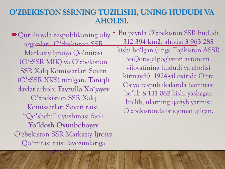 O’ZBEKISTON SSRNING TUZILISHI, UNING HUDUDI VA
AHOLISI.
Qurultoyda respublikaning oliy
organlari: O‘zbekiston SSR
Markaziy Ijroiya Qo‘mitasi
(O‘zSSR MIK) va O‘zbekiston
SSR Xalq Komissarlari Soveti
(O‘zSSR XKS) tuzilgan. Taniqli
davlat arbobi Fayzulla Xo‘jayev
O‘zbekiston SSR Xalq
Komissarlari Soveti raisi, 
“Qo‘shchi” uyushmasi faoli
Yo‘ldosh Oxunboboyev
O‘zbekiston SSR Markaziy Ijroiya
Qo‘mitasi raisi lavozimlariga
saylanishdi.
• Bu paytda O‘zbekiston SSR hududi 
312 394 km2, aholisi 3 963 285 
kishi bo‘lgan (unga Tojikiston ASSR 
vaQoraqalpog‘iston avtonom 
viloyatining hududi va aholisi 
kirmaydi). 1924-yil oxirida O‘rta 
Osiyo respublikalarida hammasi 
bo‘lib 8 131 062 kishi yashagan 
bo‘lib, ularning qariyb yarmisi 
O‘zbekistonda istiqomat qilgan.
