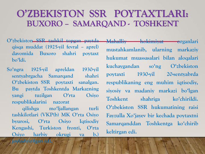 O’ZBEKISTON  SSR   POYTAXTLARI:
BUXORO – SAMARQAND - TOSHKENT
O‘zbekiston SSR tashkil topgan paytda
qisqa muddat (1925-yil fevral – aprel)
davomida
Buxoro
shahri
poytaxt
bo‘ldi.
So‘ngra
1925-yil
apreldan
1930-yil
sentyabrgacha
Samarqand
shahri
O‘zbekiston SSR
poytaxti
sanalgan.
Bu
paytda Toshkentda Markazning
yangi
tuzilgan
O‘rta
Osiyo
respublikalarini
nazorat
qilishga
mo‘ljallangan
turli
tashkilotlari (VKP(b) MK O‘rta Osiyo
byurosi,
O‘rta
Osiyo
Iqtisodiy
Kengashi,
Turkiston
fronti,
O‘rta
Osiyo
harbiy
okrugi
va
b.)
joylashtirilgan edi.
Mahalliy
hokimiyat
organlari
mustahkamlanib,
ularning
markaziy
hukumat muassasalari bilan aloqalari
kuchaygandan
so‘ng
O‘zbekiston
poytaxti
1930-yil
20-sentyabrda
respublikaning eng muhim iqtisodiy,
siyosiy va madaniy markazi bo‘lgan
Toshkent
shahriga
ko‘chirildi.
O‘zbekiston SSR hukumatining raisi
Fayzulla Xo‘jayev bir kechada poytaxtni
Samarqanddan
Toshkentga
ko‘chirib
keltirgan edi.
