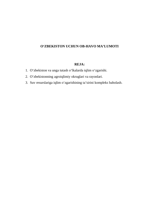 O‘ZBEKISTON UCHUN OB-HAVO MA’LUMOTI
REJA:
1. O‘zbekiston va unga tutash o‘lkalarda iqlim o‘zgarishi.
2. O‘zbekistonning agroiqlimiy okruglari va rayonlari.
3. Suv resurslariga iqlim o‘zgarishining ta’sirini kompleks baholash.
