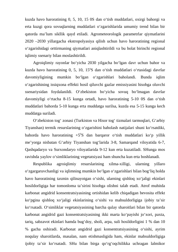 kuzda havo haroratining 0, 5, 10, 15 0S dan o‘tish muddatlari, oxirgi bahorgi va
erta kuzgi qora sovuqlarning muddatlari o‘zgarishlarida umumiy trend bilan bir
qatorda ma’lum sikllik qayd etiladi. Agrometeorologik parametrlar qiymatlarini
2020 –2030 yillargacha ekstropolyasiya qilish uchun havo haroratining regional
o‘zgarishidagi orttirmaning qiymatlari aniqlashtirildi va bu holat birinchi regional
iqlimiy ssenariy bilan moslashtirildi.
Agroiqlimiy rayonlar bo‘yicha 2030 yilgacha bo‘lgan davr uchun bahor va
kuzda havo haroratining 0, 5, 10, 150S dan o‘tish muddatlari o‘rtasidagi davrlar
davomiyligining  mumkin  bo‘lgan  o‘zgarishlari  baholandi.  Bunda  iqlim
o‘zgarishining issiqxona effekti hosil qiluvchi gazlar emissiyasini hisobga oluvchi
ssenariysidan  foydalanildi.  O‘zbekiston  bo‘yicha  sovuq  bo‘lmagan  davrlar
davomiyligi o‘rtacha 8-15 kunga ortadi, havo haroratining 5-10 0S dan o‘tish
muddatlari bahorda 5-10 kunga erta muddatga surilsa, kuzda esa 5-15 kunga kech
muddatga suriladi.
O‘zbekiston tog‘ zonasi (Turkiston va Hisor tog‘ tizmalari tarmoqlari, G‘arbiy
Tiyanshan) termik resurslarining o‘zgarishini baholash natijalari shuni ko‘rsatdiki,
bahorda  havo  haroratining  +50S  dan  barqaror  o‘tish  muddatlari  ko‘p  yillik
me’yorga nisbatan G‘arbiy Tiyanshan tog‘larida 3-8, Samarqand viloyatida 6-7,
Qashqadaryo va Surxondaryo viloyatlarida 9-12 kun erta kuzatiladi. SHunga mos
ravishda yaylov o‘simliklarining vegetatsiyasi ham shuncha kun erta boshlanadi.
Respublika  agroiqlimiy  resurslarining  xilma-xilligi,  ularning  yillaro
o‘zgargaruvchanligi va iqlimning mumkin bo‘lgan o‘zgarishlari bilan bog‘liq holda
havo haroratining taxmin qilinayotgan o‘sishi, ularning qishloq xo‘jaligi ekinlari
hosildorligiga har tomonloma ta’sirini hisobga olishni talab etadi. Atrof muhitda
karbonat angidrid konsentratsiyasining ortishidan kelib chiqadigan bevosita effekt
ko‘pgina qishloq xo‘jaligi ekinlarining o‘sishi  va mahsuldorligiga ijobiy ta’sir
ko‘rsatadi. O‘simliklar vegetatsiyasining barcha qulay sharoitlari bilan bir qatorda
karbonat angidrid gazi konsentratsiyasining ikki marta ko‘payishi jo‘xori, paxta,
tariq, sabzavot ekinlari hamda bug‘doy, sholi, arpa, suli hosildorligini 1 % dan 10
%  gacha  oshiradi.  Karbonat  angidrid  gazi  konsentratsiyasining  o‘sishi,  ayrim
noqulay sharoitlarda, masalan, nam etishmasligida ham, ekinlar mahsuldorligiga
ijobiy  ta’sir  ko‘rsatadi.  SHu  bilan  birga  qo‘rg‘oqchilikka  uchragan  lalmikor
