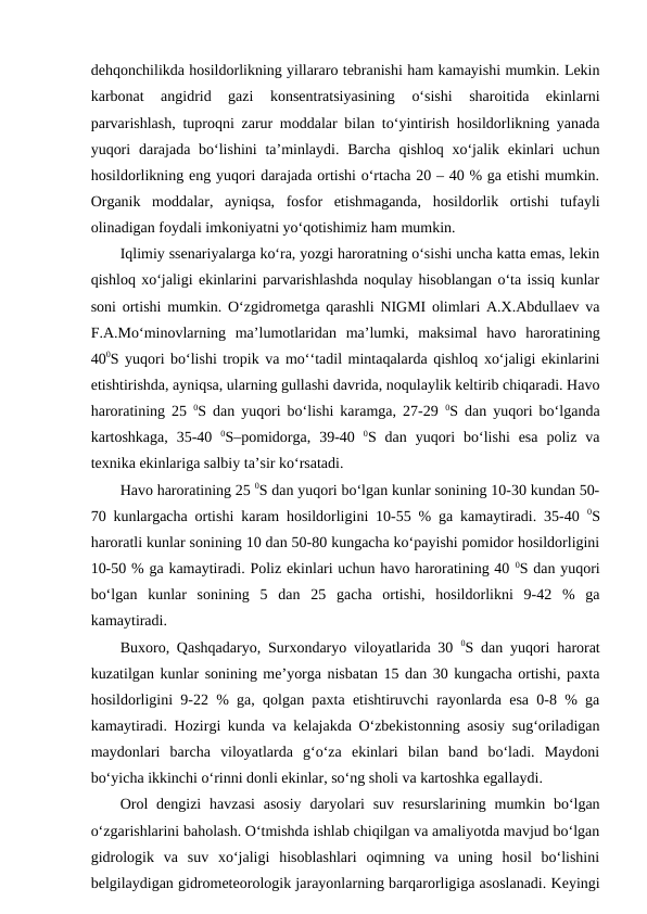 dehqonchilikda hosildorlikning yillararo tebranishi ham kamayishi mumkin. Lekin
karbonat  angidrid  gazi  konsentratsiyasining  o‘sishi  sharoitida  ekinlarni
parvarishlash, tuproqni zarur moddalar bilan to‘yintirish hosildorlikning yanada
yuqori  darajada bo‘lishini  ta’minlaydi. Barcha qishloq xo‘jalik ekinlari  uchun
hosildorlikning eng yuqori darajada ortishi o‘rtacha 20 – 40 % ga etishi mumkin.
Organik  moddalar,  ayniqsa,  fosfor  etishmaganda,  hosildorlik  ortishi  tufayli
olinadigan foydali imkoniyatni yo‘qotishimiz ham mumkin.
Iqlimiy ssenariyalarga ko‘ra, yozgi haroratning o‘sishi uncha katta emas, lekin
qishloq xo‘jaligi ekinlarini parvarishlashda noqulay hisoblangan o‘ta issiq kunlar
soni ortishi mumkin. O‘zgidrometga qarashli NIGMI olimlari A.X.Abdullaev va
F.A.Mo‘minovlarning  ma’lumotlaridan  ma’lumki,  maksimal  havo  haroratining
400S yuqori bo‘lishi tropik va mo‘‘tadil mintaqalarda qishloq xo‘jaligi ekinlarini
etishtirishda, ayniqsa, ularning gullashi davrida, noqulaylik keltirib chiqaradi. Havo
haroratining 25  0S dan yuqori bo‘lishi karamga, 27-29  0S dan yuqori bo‘lganda
kartoshkaga,  35-40  0S–pomidorga,  39-40  0S  dan  yuqori  bo‘lishi  esa  poliz  va
texnika ekinlariga salbiy ta’sir ko‘rsatadi.
Havo haroratining 25 0S dan yuqori bo‘lgan kunlar sonining 10-30 kundan 50-
70 kunlargacha ortishi karam hosildorligini 10-55 % ga kamaytiradi. 35-40  0S
haroratli kunlar sonining 10 dan 50-80 kungacha ko‘payishi pomidor hosildorligini
10-50 % ga kamaytiradi. Poliz ekinlari uchun havo haroratining 40 0S dan yuqori
bo‘lgan  kunlar  sonining  5  dan  25  gacha  ortishi,  hosildorlikni  9-42  %  ga
kamaytiradi.
Buxoro, Qashqadaryo, Surxondaryo viloyatlarida 30  0S dan yuqori harorat
kuzatilgan kunlar sonining me’yorga nisbatan 15 dan 30 kungacha ortishi, paxta
hosildorligini 9-22 % ga, qolgan paxta etishtiruvchi rayonlarda esa 0-8 % ga
kamaytiradi. Hozirgi kunda va kelajakda O‘zbekistonning asosiy sug‘oriladigan
maydonlari  barcha  viloyatlarda  g‘o‘za  ekinlari  bilan  band  bo‘ladi.  Maydoni
bo‘yicha ikkinchi o‘rinni donli ekinlar, so‘ng sholi va kartoshka egallaydi.
Orol  dengizi  havzasi  asosiy  daryolari  suv  resurslarining mumkin bo‘lgan
o‘zgarishlarini baholash. O‘tmishda ishlab chiqilgan va amaliyotda mavjud bo‘lgan
gidrologik  va  suv  xo‘jaligi  hisoblashlari  oqimning  va  uning  hosil  bo‘lishini
belgilaydigan gidrometeorologik jarayonlarning barqarorligiga asoslanadi. Keyingi
