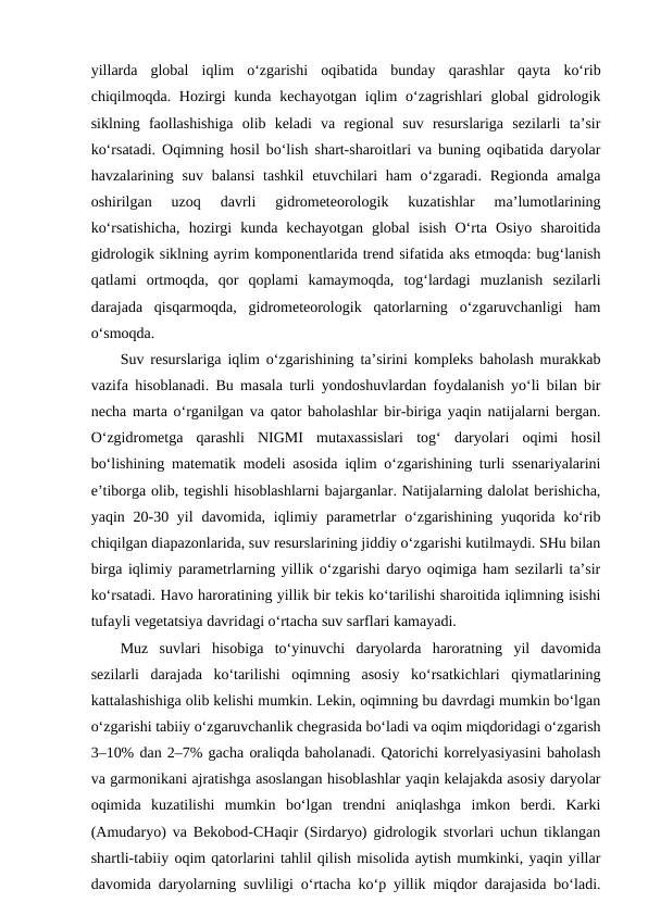 yillarda  global  iqlim  o‘zgarishi  oqibatida  bunday  qarashlar  qayta  ko‘rib
chiqilmoqda. Hozirgi  kunda  kechayotgan  iqlim  o‘zagrishlari  global  gidrologik
siklning  faollashishiga  olib  keladi  va  regional  suv  resurslariga  sezilarli  ta’sir
ko‘rsatadi. Oqimning hosil bo‘lish shart-sharoitlari va buning oqibatida daryolar
havzalarining suv  balansi  tashkil  etuvchilari  ham  o‘zgaradi. Regionda  amalga
oshirilgan  uzoq  davrli  gidrometeorologik  kuzatishlar  ma’lumotlarining
ko‘rsatishicha,  hozirgi  kunda  kechayotgan  global  isish  O‘rta  Osiyo  sharoitida
gidrologik siklning ayrim komponentlarida trend sifatida aks etmoqda: bug‘lanish
qatlami  ortmoqda,  qor  qoplami  kamaymoqda,  tog‘lardagi  muzlanish  sezilarli
darajada  qisqarmoqda,  gidrometeorologik  qatorlarning  o‘zgaruvchanligi  ham
o‘smoqda.
Suv resurslariga iqlim o‘zgarishining ta’sirini kompleks baholash murakkab
vazifa hisoblanadi. Bu masala turli yondoshuvlardan foydalanish yo‘li bilan bir
necha marta o‘rganilgan va qator baholashlar bir-biriga yaqin natijalarni bergan.
O‘zgidrometga  qarashli  NIGMI  mutaxassislari  tog‘  daryolari  oqimi  hosil
bo‘lishining matematik modeli asosida iqlim o‘zgarishining turli ssenariyalarini
e’tiborga olib, tegishli hisoblashlarni bajarganlar. Natijalarning dalolat berishicha,
yaqin 20-30 yil  davomida, iqlimiy parametrlar  o‘zgarishining yuqorida ko‘rib
chiqilgan diapazonlarida, suv resurslarining jiddiy o‘zgarishi kutilmaydi. SHu bilan
birga iqlimiy parametrlarning yillik o‘zgarishi daryo oqimiga ham sezilarli ta’sir
ko‘rsatadi. Havo haroratining yillik bir tekis ko‘tarilishi sharoitida iqlimning isishi
tufayli vegetatsiya davridagi o‘rtacha suv sarflari kamayadi.
Muz  suvlari  hisobiga  to‘yinuvchi  daryolarda  haroratning  yil  davomida
sezilarli  darajada  ko‘tarilishi  oqimning  asosiy  ko‘rsatkichlari  qiymatlarining
kattalashishiga olib kelishi mumkin. Lekin, oqimning bu davrdagi mumkin bo‘lgan
o‘zgarishi tabiiy o‘zgaruvchanlik chegrasida bo‘ladi va oqim miqdoridagi o‘zgarish
3–10% dan 2–7% gacha oraliqda baholanadi. Qatorichi korrelyasiyasini baholash
va garmonikani ajratishga asoslangan hisoblashlar yaqin kelajakda asosiy daryolar
oqimida  kuzatilishi  mumkin  bo‘lgan  trendni  aniqlashga  imkon  berdi.  Karki
(Amudaryo) va Bekobod-CHaqir (Sirdaryo) gidrologik stvorlari uchun tiklangan
shartli-tabiiy oqim qatorlarini tahlil qilish misolida aytish mumkinki, yaqin yillar
davomida daryolarning suvliligi o‘rtacha ko‘p yillik miqdor darajasida bo‘ladi.
