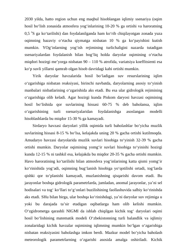 2030 yilda, hatto region uchun eng maqbul hisoblangan iqlimiy ssenariya (oqim
hosil bo‘lish zonasida atmosfera yog‘inlarining 10-20 % ga ortishi va haroratning
0,5 0S ga ko‘tarilishi) dan foydalanilganda ham ko‘rib chiqilayotgan zonada yuza
oqimning  bazaviy  o‘rtacha  qiymatga  nisbatan  10  %  ga  ko‘payishini  kutish
mumkin.  YOg‘inlarning  yog‘ish  rejimining  turlichaligini  nazarda  tutadigan
ssenariyalardan  foydalanish  bilan  bog‘liq  holda  daryolar  oqimining  o‘rtacha
miqdori hozirgi me’yorga nisbatan 90 – 110 % atrofida, variatsiya koeffitsienti esa
ko‘p suvli yillarni qamrab olgan hisob davridagi kabi ortishi mumkin. 
Yirik  daryolar  havzalarida  hosil  bo‘ladigan  suv  resurslarining  iqlim
o‘zgarishiga nisbatan reaksiyasi, birinchi navbatda, daryolarning asosiy to‘yinish
manbalari nisbatlarining o‘zgarishida aks etadi. Bu esa ular gidrologik rejimining
o‘zgarishiga olib keladi. Agar hozirgi kunda Piskom daryosi havzasi oqimining
hosil  bo‘lishida  qor  suvlarining  hissasi  60-75  %  deb  baholansa,  iqlim
o‘zgarishining  turli  ssenariyalaridan  foydalanishga  asoslangan  modelli
hisoblashlarda bu miqdor 15-30 % ga kamayadi.
Sirdaryo havzasi daryolari yillik oqimida turli baholashlar bo‘yicha muzlik
suvlarining hissasi 8-15 % bo‘lsa, kelajakda uning 20 % gacha ortishi kutilmoqda.
Amudaryo havzasi daryolarida muzlik suvlari hisobiga to‘yinish 32-39 % gacha
ortishi mumkin. Daryolar oqimining yomg‘ir suvlari hisobiga to‘yinishi hozirgi
kunda 12-15 % ni tashkil esa, kelajakda bu miqdor 20-35 % gacha ortishi mumkin.
Havo haroratining ko‘tarilishi bilan atmosfera yog‘inlarining katta qismi yomg‘ir
ko‘rinishida yog‘adi, oqimning bug‘lanish hisobiga yo‘qotilishi ortadi, tog‘larda
qishki  qor  to‘planishi  kamayadi,  muzlanishning  qisqarishi  davom  etadi.  Bu
jarayonlar boshqa gidrologik parametrlarda, jumladan, anomal jarayonlar, ya’ni sel
hodisalari va tog‘ ko‘llari to‘g‘onlari buzilishining faollashuvida salbiy ko‘rinishda
aks etadi. SHu bilan birga, ular boshqa ko‘rinishdagi, ya’ni daryolar suv rejimiga u
yoki  bu  darajada  ta’sir  etadigan  oqibatlarga  ham  olib  kelishi  mumkin.
O‘zgidrometga qarashli NIGMI da ishlab chiqilgan kichik tog‘ daryolari oqimi
hosil bo‘lishining matematik modeli O‘zbekistonning turli balandlik va iqlimiy
zonalaridagi kichik havzalar oqimining iqlimning mumkin bo‘lgan o‘zgarishiga
nisbatan reaksiyasini baholashga imkon berdi. Mazkur model bo‘yicha baholash
meteorologik  parametrlarning  o‘zgarishi  asosida  amalga  oshiriladi.  Kichik

