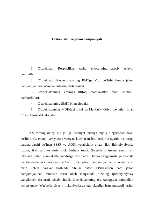 O‘zbekiston va jahon hamjamiyati
1.
O‘zbekiston  Respublikasi  tashqi  siyosatining  asosiy  ustuvor
tamoyillari.
2.
O‘zbekiston  Respublikasining  BMTga  a’zo  bo‘lishi  hamda  jahon
hamjamiyatidagi o‘rni va nufuzini ortib borishi.
3.
O‘zbekistonning  Yevropa  Ittifoqi  mamlakatlari  bilan  istiqbolli
hamkorliklari.
4.
O‘zbekistonning ShHT bilan aloqalari.
5.
O‘zbekistonning MDHdagi o‘rni va Markaziy Osiyo davlatlari bilan
o‘zaro hamkorlik aloqalari.
XX asrning oxirgi o‘n yilligi insoniyat tarixiga buyuk o‘zgarishlar davri
bo‘lib kirdi, chunki yer yuzida vaziyat, kuchlar nisbati keskin o‘zgarib, bir-biriga
qarama-qarshi bo‘lgan SSSR va AQSh yetakchilik qilgan ikki ijtimoiy-siyosiy
tuzum,  ikki  harbiy-siyosiy  blok  barham  topdi.  Sotsialistik  tuzum  yemirilishi
bilvosita butun mamlakatlar taqdiriga ta’sir etdi. Dunyo yangilanishi jarayonida
har bir davlat o‘z taraqqiyot ko‘lami bilan jahon hamjamiyatidan munosib o‘rin
olish  uchun  harakat  boshladi.  Shular  qatori  O‘zbekiston  ham  jahon
hamjamiyatidan  munosib  o‘rin  olish  maqsadida  o‘zining  ijtimoiy-siyosiy
yangilanish dasturini ishlab chiqdi. O‘zbekistonning o‘z taraqqiyot istiqbollari
uchun qulay jo‘g‘rofiy-siyosiy imkoniyatlarga ega ekanligi ham mustaqil tashqi
