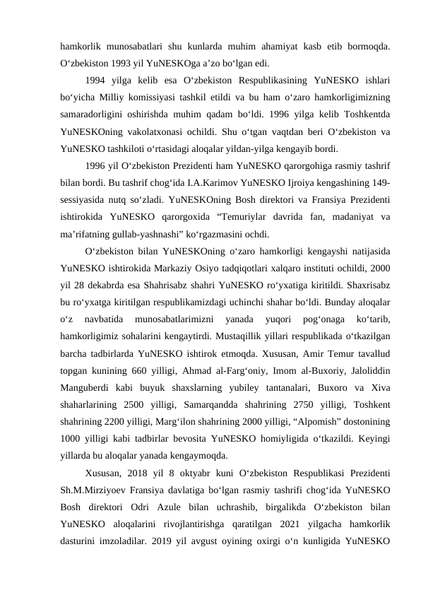 hamkorlik  munosabatlari  shu  kunlarda  muhim  ahamiyat  kasb  etib  bormoqda.
O‘zbekiston 1993 yil YuNESKOga a’zo bo‘lgan edi. 
1994  yilga  kelib  esa  O‘zbekiston  Respublikasining  YuNESKO  ishlari
bo‘yicha Milliy komissiyasi tashkil etildi va bu ham o‘zaro hamkorligimizning
samaradorligini oshirishda muhim qadam bo‘ldi. 1996 yilga kelib Toshkentda
YuNESKOning vakolatxonasi ochildi. Shu o‘tgan vaqtdan beri O‘zbekiston va
YuNESKO tashkiloti o‘rtasidagi aloqalar yildan-yilga kengayib bordi. 
1996 yil O‘zbekiston Prezidenti ham YuNESKO qarorgohiga rasmiy tashrif
bilan bordi. Bu tashrif chog‘ida I.A.Karimov YuNESKO Ijroiya kengashining 149-
sessiyasida nutq so‘zladi. YuNESKOning Bosh direktori va Fransiya Prezidenti
ishtirokida  YuNESKO  qarorgoxida  “Temuriylar  davrida  fan,  madaniyat  va
ma’rifatning gullab-yashnashi” ko‘rgazmasini ochdi. 
O‘zbekiston bilan YuNESKOning o‘zaro hamkorligi kengayshi natijasida
YuNESKO ishtirokida Markaziy Osiyo tadqiqotlari xalqaro instituti ochildi, 2000
yil 28 dekabrda esa Shahrisabz shahri YuNESKO ro‘yxatiga kiritildi. Shaxrisabz
bu ro‘yxatga kiritilgan respublikamizdagi uchinchi shahar bo‘ldi. Bunday aloqalar
o‘z  navbatida  munosabatlarimizni  yanada  yuqori  pog‘onaga  ko‘tarib,
hamkorligimiz sohalarini kengaytirdi. Mustaqillik yillari respublikada o‘tkazilgan
barcha tadbirlarda YuNESKO ishtirok etmoqda. Xususan, Amir Temur tavallud
topgan kunining 660 yilligi, Ahmad al-Farg‘oniy, Imom al-Buxoriy, Jaloliddin
Manguberdi  kabi  buyuk  shaxslarning  yubiley  tantanalari,  Buxoro  va  Xiva
shaharlarining  2500  yilligi,  Samarqandda  shahrining  2750  yilligi,  Toshkent
shahrining 2200 yilligi, Marg‘ilon shahrining 2000 yilligi, “Alpomish” dostonining
1000 yilligi kabi tadbirlar bevosita YuNESKO homiyligida o‘tkazildi. Keyingi
yillarda bu aloqalar yanada kengaymoqda. 
Xususan,  2018  yil  8  oktyabr  kuni  O‘zbekiston  Respublikasi  Prezidenti
Sh.M.Mirziyoev Fransiya davlatiga bo‘lgan rasmiy tashrifi chog‘ida YuNESKO
Bosh  direktori  Odri  Azule  bilan  uchrashib,  birgalikda  O‘zbekiston  bilan
YuNESKO  aloqalarini  rivojlantirishga  qaratilgan  2021  yilgacha  hamkorlik
dasturini imzoladilar. 2019 yil avgust oyining oxirgi o‘n kunligida YuNESKO
