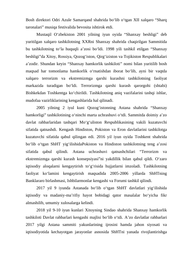 Bosh direktori Odri Azule Samarqand shahrida bo‘lib o‘tgan XII xalqaro “Sharq
taronalari” musiqa festivalida bevosita ishtirok etdi. 
Mustaqil  O‘zbekiston  2001  yilning  iyun  oyida  “Shanxay  beshligi”  deb
yuritilgan xalqaro tashkilotning XXRni Shanxay shahrida chaqirilgan Sammitida
bu tashkilotning to‘la huquqli a’zosi bo‘ldi.  1998 yili tashkil etilgan  “Shanxay
beshligi”da Xitoy, Rossiya, Qozog‘iston, Qirg‘iziston va Tojikiston Respublikalari
a’zodir. Shundan keyin “Shanxay hamkorlik tashkiloti” nomi bilan yuritilib bosh
maqsad  har  tomonlama hamkorlik o‘rnatishdan  iborat  bo‘lib, ayni  bir  vaqtda
xalqaro  terrorizm  va  ekstremizmga  qarshi  kurashni  tashkilotning  faoliyat
markazida  turadigan  bo‘ldi.  Terrorizmga  qarshi  kurash  qarorgohi  (shtabi)
Bishkekdan Toshkentga ko‘chirildi. Tashkilotning aniq vazifalarini tashqi ishlar,
mudofaa vazirliklarining kengashlarida hal qilinadi. 
2005  yilning  2  iyul  kuni  Qozog‘istonning  Astana  shahrida  “Shanxay
hamkorligi” tashkilotining o‘ninchi marta uchrashuvi o‘tdi. Sammitda doimiy a’zo
davlat  rahbarlaridan  tashqari  Mo‘g‘uliston  Respublikasining  vakili  kuzatuvchi
sifatida qatnashdi. Kengash Hindiston, Pokiston va  Eron davlatlarini tashkilotga
kuzatuvchi sifatida qabul qilingan edi. 2016 yil iyun oyida Toshkent shahrida
bo‘lib o‘tgan ShHT yig‘ilishidaPokiston va Hindiston tashkilotning teng a’zosi
sifatida  qabul  qilindi.  Astana  uchrashuvi  qatnashchilari  “Terrorizm  va
ekstremizmga qarshi kurash konsepsiyasi”ni yakdillik bilan qabul qildi. O‘zaro
iqtisodiy  aloqalarni  kengaytirish  to‘g‘risida  hujjatlarni  imzoladi.  Tashkilotning
faoliyat  ko‘lamini  kengaytirish  maqsadida  2005-2006  yillarda  ShHTning
Banklararo birlashmasi, Ishbilarmonlar kengashi va Forumi tashkil qilindi.
2017  yil  9  iyunda  Astanada  bo‘lib  o‘tgan  ShHT  davlatlari  yig‘ilishida
iqtisodiy  va  madaniy-ma’rifiy  hayot  bobidagi  qator  masalalar  bo‘yicha  fikr
almashilib, umumiy xulosalarga kelindi.
2018 yil 9-10 iyun kunlari Xitoyning Sindao shahrida Shanxay hamkorlik
tashkiloti Davlat rahbarlari kengashi majlisi bo‘lib o‘tdi. A’zo davlatlar rahbarlari
2017  yilgi  Astana  sammiti  yakunlarining  ijrosini  hamda  jahon  siyosati  va
iqtisodiyotida kechayotgan jarayonlar asnosida ShHTni yanada rivojlantirishga
