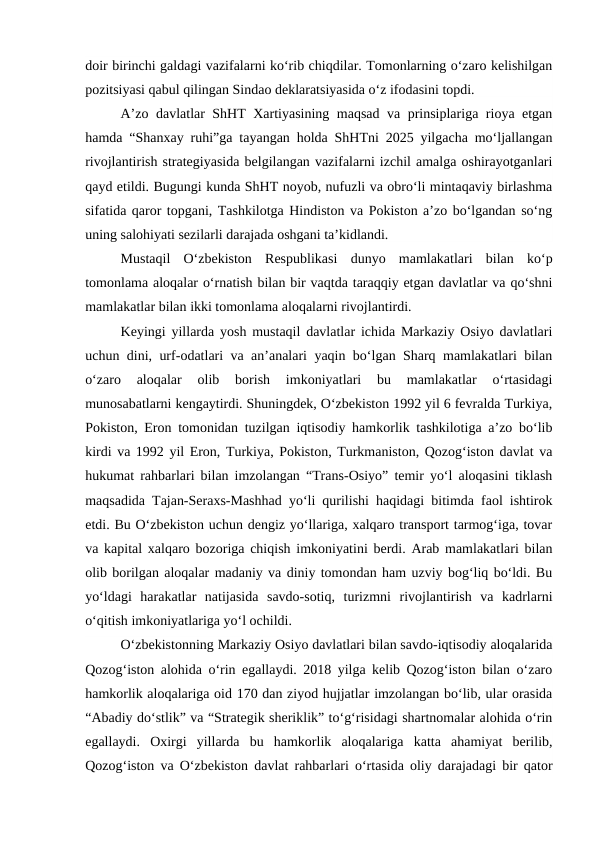 doir birinchi galdagi vazifalarni ko‘rib chiqdilar. Tomonlarning o‘zaro kelishilgan
pozitsiyasi qabul qilingan Sindao deklaratsiyasida o‘z ifodasini topdi.
A’zo davlatlar ShHT Xartiyasining maqsad va prinsiplariga rioya etgan
hamda “Shanxay ruhi”ga tayangan holda ShHTni 2025 yilgacha mo‘ljallangan
rivojlantirish strategiyasida belgilangan vazifalarni izchil amalga oshirayotganlari
qayd etildi. Bugungi kunda ShHT noyob, nufuzli va obro‘li mintaqaviy birlashma
sifatida qaror topgani, Tashkilotga Hindiston va Pokiston a’zo bo‘lgandan so‘ng
uning salohiyati sezilarli darajada oshgani ta’kidlandi.
Mustaqil  O‘zbekiston  Respublikasi  dunyo  mamlakatlari  bilan  ko‘p
tomonlama aloqalar o‘rnatish bilan bir vaqtda taraqqiy etgan davlatlar va qo‘shni
mamlakatlar bilan ikki tomonlama aloqalarni rivojlantirdi. 
Keyingi yillarda yosh mustaqil davlatlar ichida Markaziy Osiyo davlatlari
uchun dini, urf-odatlari va an’analari yaqin bo‘lgan Sharq mamlakatlari bilan
o‘zaro  aloqalar  olib  borish  imkoniyatlari  bu  mamlakatlar  o‘rtasidagi
munosabatlarni kengaytirdi. Shuningdek, O‘zbekiston 1992 yil 6 fevralda Turkiya,
Pokiston, Eron tomonidan tuzilgan iqtisodiy hamkorlik tashkilotiga a’zo bo‘lib
kirdi va 1992 yil Eron, Turkiya, Pokiston, Turkmaniston, Qozog‘iston davlat va
hukumat rahbarlari bilan imzolangan “Trans-Osiyo” temir yo‘l aloqasini tiklash
maqsadida Tajan-Seraxs-Mashhad yo‘li qurilishi haqidagi bitimda faol ishtirok
etdi. Bu O‘zbekiston uchun dengiz yo‘llariga, xalqaro transport tarmog‘iga, tovar
va kapital xalqaro bozoriga chiqish imkoniyatini berdi. Arab mamlakatlari bilan
olib borilgan aloqalar madaniy va diniy tomondan ham uzviy bog‘liq bo‘ldi. Bu
yo‘ldagi  harakatlar  natijasida  savdo-sotiq,  turizmni  rivojlantirish  va  kadrlarni
o‘qitish imkoniyatlariga yo‘l ochildi. 
O‘zbekistonning Markaziy Osiyo davlatlari bilan savdo-iqtisodiy aloqalarida
Qozog‘iston alohida o‘rin egallaydi. 2018 yilga kelib Qozog‘iston bilan o‘zaro
hamkorlik aloqalariga oid 170 dan ziyod hujjatlar imzolangan bo‘lib, ular orasida
“Abadiy do‘stlik” va “Strategik sheriklik” to‘g‘risidagi shartnomalar alohida o‘rin
egallaydi.  Oxirgi  yillarda  bu  hamkorlik  aloqalariga  katta  ahamiyat  berilib,
Qozog‘iston va O‘zbekiston davlat rahbarlari o‘rtasida oliy darajadagi bir qator
