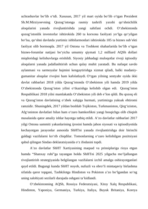 uchrashuvlar bo‘lib o‘tdi. Xususan, 2017 yil mart oyida bo‘lib o‘tgan Prezident
Sh.M.Mirziyoevning  Qozog‘istonga  rasmiy  tashrifi  yaxshi  qo‘shnichilik
aloqalarini  yanada  rivojlantirishda  yangi  sahifani  ochdi.
 O‘zbekistonda
qozog‘istonlik investorlar ishtirokida 260 ta korxona faoliyati yo‘lga qo‘yilgan
bo‘lsa, qo‘shni davlatda yurtimiz ishbilarmonlari ishtirokida 105 ta biznes sub’ekti
faoliyat olib bormoqda. 2017 yil Ostona va Toshkent shaharlarida bo‘lib o‘tgan
biznes-forumlar  natijasi  bo‘yicha  umumiy  qiymati  1,2  milliard  AQSh  dollari
miqdoridagi kelishuvlarga erishildi. Siyosiy jabhadagi muloqotlar rivoji iqtisodiy
aloqalarni yanada jadallashtirish uchun qulay muhit yaratadi. Bu nafaqat savdo
aylanmasi va sarmoyalar hajmini kengaytirishga xizmat qiladi, balki madaniy-
gumanitar aloqalar rivojini ham kafolatlaydi. O‘tgan yilning sentyabr oyida ikki
davlat rahbarlari 2018 yilda Qozog‘istonda O‘zbekiston yili hamda 2019 yilda
O‘zbekistonda  Qozog‘iston yilini  o‘tkazishga  kelishib olgan edi.  Qozog‘iston
Respublikasi 2018 yilni mamlakatda O‘zbekiston yili deb e’lon qildi. Bu qozoq eli
va Qozog‘iston davlatining o‘zbek xalqiga hurmati, yurtimizga yuksak ehtiromi
ramzidir. Shuningdek, 2017 yildan boshlab Tojikiston, Turkmaniston, Qirg‘iziston,
Afg‘oniston davlatlari bilan ham o‘zaro hamkorlikni yangi bosqichga olib chiqish
masalasida qator amaliy ishlar hayotga tatbiq etildi. A’zo davlatlar rahbarlari 2017
yilgi Ostona sammiti yakunlarining ijrosini hamda jahon siyosati va iqtisodiyotida
kechayotgan  jarayonlar  asnosida  ShHTni  yanada  rivojlantirishga  doir  birinchi
galdagi vazifalarni ko‘rib chiqdilar. Tomonlarning o‘zaro kelishilgan pozitsiyasi
qabul qilingan Sindao deklaratsiyasida o‘z ifodasini topdi.
A’zo davlatlar ShHT Xartiyasining maqsad va prinsiplariga rioya etgan
hamda “Shanxay ruhi”ga tayangan holda ShHTni 2025 yilgacha mo‘ljallangan
rivojlantirish strategiyasida belgilangan vazifalarni izchil amalga oshirayotganlari
qayd etildi. Bugungi kunda ShHT noyob, nufuzli va obro‘li mintaqaviy birlashma
sifatida qaror topgani, Tashkilotga Hindiston va Pokiston a’zo bo‘lgandan so‘ng
uning salohiyati sezilarli darajada oshgani ta’kidlandi.
O‘zbekistonning AQSh, Rossiya Federatsiyasi, Xitoy Xalq Respublikasi,
Hindiston,  Yaponiya,  Germaniya,  Turkiya,  Italiya,  Buyuk  Britaniya,  Koreya
