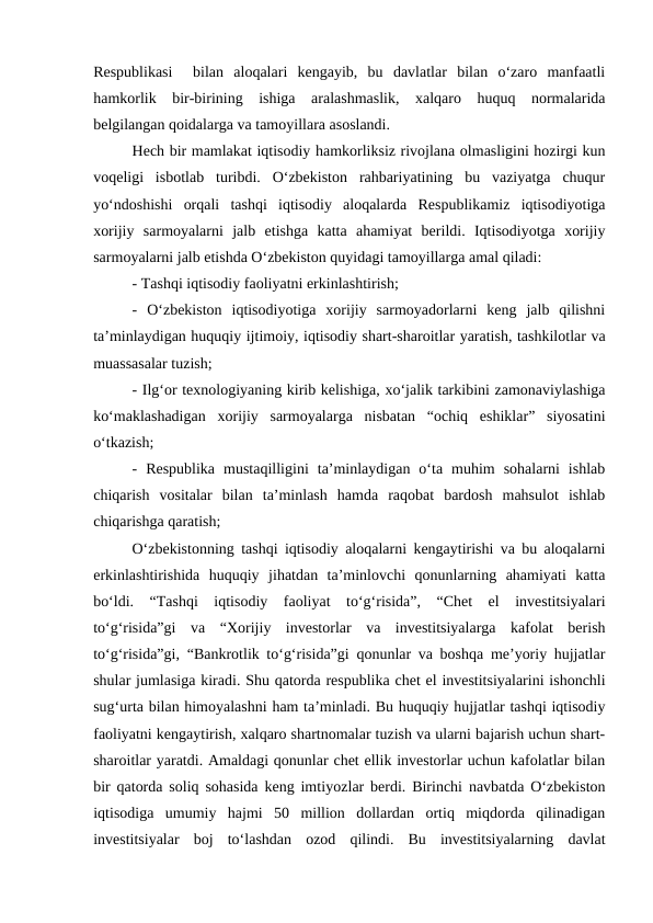 Respublikasi   bilan  aloqalari  kengayib,  bu  davlatlar  bilan  o‘zaro  manfaatli
hamkorlik  bir-birining  ishiga  aralashmaslik,  xalqaro  huquq  normalarida
belgilangan qoidalarga va tamoyillara asoslandi. 
Hech bir mamlakat iqtisodiy hamkorliksiz rivojlana olmasligini hozirgi kun
voqeligi  isbotlab  turibdi.  O‘zbekiston  rahbariyatining  bu  vaziyatga  chuqur
yo‘ndoshishi  orqali  tashqi  iqtisodiy  aloqalarda  Respublikamiz  iqtisodiyotiga
xorijiy  sarmoyalarni  jalb  etishga  katta  ahamiyat  berildi.  Iqtisodiyotga  xorijiy
sarmoyalarni jalb etishda O‘zbekiston quyidagi tamoyillarga amal qiladi: 
- Tashqi iqtisodiy faoliyatni erkinlashtirish;
-  O‘zbekiston  iqtisodiyotiga  xorijiy  sarmoyadorlarni  keng  jalb  qilishni
ta’minlaydigan huquqiy ijtimoiy, iqtisodiy shart-sharoitlar yaratish, tashkilotlar va
muassasalar tuzish;
- Ilg‘or texnologiyaning kirib kelishiga, xo‘jalik tarkibini zamonaviylashiga
ko‘maklashadigan  xorijiy  sarmoyalarga  nisbatan  “ochiq  eshiklar”  siyosatini
o‘tkazish; 
-  Respublika  mustaqilligini  ta’minlaydigan  o‘ta  muhim  sohalarni  ishlab
chiqarish  vositalar  bilan  ta’minlash  hamda  raqobat  bardosh  mahsulot  ishlab
chiqarishga qaratish;
O‘zbekistonning tashqi iqtisodiy aloqalarni kengaytirishi va bu aloqalarni
erkinlashtirishida  huquqiy  jihatdan  ta’minlovchi  qonunlarning  ahamiyati  katta
bo‘ldi.  “Tashqi  iqtisodiy  faoliyat  to‘g‘risida”,  “Chet  el  investitsiyalari
to‘g‘risida”gi  va  “Xorijiy  investorlar  va  investitsiyalarga  kafolat  berish
to‘g‘risida”gi, “Bankrotlik to‘g‘risida”gi qonunlar va boshqa me’yoriy hujjatlar
shular jumlasiga kiradi. Shu qatorda respublika chet el investitsiyalarini ishonchli
sug‘urta bilan himoyalashni ham ta’minladi. Bu huquqiy hujjatlar tashqi iqtisodiy
faoliyatni kengaytirish, xalqaro shartnomalar tuzish va ularni bajarish uchun shart-
sharoitlar yaratdi. Amaldagi qonunlar chet ellik investorlar uchun kafolatlar bilan
bir qatorda soliq sohasida keng imtiyozlar berdi. Birinchi navbatda O‘zbekiston
iqtisodiga  umumiy  hajmi  50  million  dollardan  ortiq  miqdorda  qilinadigan
investitsiyalar  boj  to‘lashdan  ozod  qilindi.  Bu  investitsiyalarning  davlat
