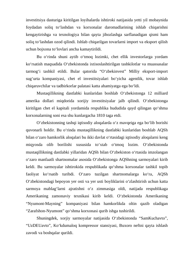investitsiya dasturiga kiritilgan loyihalarda ishtiroki natijasida yetti yil mobaynida
foydadan  soliq  to‘lashdan  va  korxonalar  daromadlarining  ishlab  chiqarishni
kengaytirishga va texnologiya bilan qayta jihozlashga sarflanadigan qismi ham
soliq to‘lashdan ozod qilindi. Ishlab chiqarilgan tovarlarni import va eksport qilish
uchun bojxona to‘lovlari ancha kamaytirildi. 
Bu o‘rinda shuni aytib o‘tmoq lozimki, chet ellik investorlarga yordam
ko‘rsatish maqsadida O‘zbekistonda ixtisoslashtirilgan tashkilotlar va muassasalar
tarmog‘i  tashkil  etildi.  Bular  qatorida  “O‘zbekinvest”  Milliy  eksport-import
sug‘urta  kompaniyasi,  chet  el  investitsiyalari  bo‘yicha  agentlik,  tovar  ishlab
chiqaruvchilar va tadbirkorlar palatasi katta ahamiyatga ega bo‘ldi. 
Mustaqillikning  dastlabki  kunlaridan  boshlab  O‘zbekistonga  12  milliard
amerika  dollari  miqdorida  xorijiy  investitsiyalar  jalb  qilindi.  O‘zbekistonga
kiritilgan chet el kapitali yordamida respublika hududida qayd qilingan qo‘shma
korxonalarning soni esa shu kunlargacha 1810 taga etdi. 
O‘zbekistonning tashqi iqtisodiy aloqalarda o‘z mavqeiga ega bo‘lib borishi
quvonarli holdir. Bu o‘rinda mustaqillikning dastlabki kunlaridan boshlab AQSh
bilan o‘zaro hamkorlik aloqalari bu ikki davlat o‘rtasidagi iqtisodiy aloqalarni keng
miqyosda  olib  borilishi  xususida  to‘xtab  o‘tmoq  lozim.  O‘zbekistonda
mustaqillikning dastlabki yillaridan AQSh bilan O‘zbekiston o‘rtasida imzolangan
o‘zaro manfaatli shartnomalar asosida O‘zbekistonga AQShning sarmoyalari kirib
keldi. Bu sarmoyalar ishtirokida respublikada qo‘shma korxonalar tashkil topib
faoliyat  ko‘rsatib  turibdi.  O‘zaro  tuzilgan  shartnomalarga  ko‘ra, AQSh
O‘zbekistondagi bepoyon yer osti va yer usti boyliklarini o‘zlashtirish uchun katta
sarmoya  mablag‘larni  ajratishni  o‘z  zimmasiga  oldi,  natijada  respublikaga
Amerikaning  zamonaviy  texnikasi  kirib  keldi.  O‘zbekistonda  Amerikaning
“Nyumont-Mayning”  kompaniyasi  bilan  hamkorlikda  oltin  qazib  oladigan
“Zarafshon-Nyumont” qo‘shma korxonasi qurib ishga tushirildi.  
Shuningdek, xorjiy sarmoyalar natijasida O‘zbekistonda “SamKuchavto”,
“UzDEUavto”, Ko‘kdumaloq kompressor stansiyasi, Buxoro neftni qayta ishlash
zavodi va boshqalar qurildi. 
