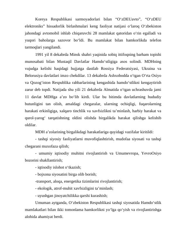Koreya  Respublikasi  sarmoyadorlari  bilan  “O‘zDEUavto”,  “O‘zDEU
elektroniks” hissadorlik birlashmalari keng faoliyat natijasi o‘laroq O‘zbekiston
jahondagi avtomobil ishlab chiqaruvchi 28 mamlakat qatoridan o‘rin egalladi va
yuqori  baholarga  sazovor  bo‘ldi.  Bu  mamlakat  bilan  hamkorlikda  telefon
tarmoqlari yangilandi. 
1991 yil 8 dekabrda Minsk shahri yaqinida sobiq ittifoqning barham topishi
munosabati  bilan  Mustaqil  Davlatlar  Hamdo‘stligiga  asos  solindi.  MDHning
vujudga  kelishi  haqidagi  hujjatga  dastlab  Rossiya  Federatsiyasi,  Ukraina  va
Belorusiya davlatlari imzo chekdilar. 13 dekabrda Ashxobodda o‘tgan O‘rta Osiyo
va Qozog‘iston Respublika rahbarlarining kengashida hamdo‘stlikni kengaytirish
zarur deb topdi. Natijada shu yili 21 dekabrda Almatida o‘tgan uchrashuvda jami
11  davlat  MDHga  a’zo  bo‘lib  kirdi.  Ular  bu  bitimda  davlatlarning  hududiy
butunligini  tan  olish,  amaldagi  chegaralar,  ularning  ochiqligi,  fuqarolarning
harakati erkinligiga, xalqaro tinchlik va xavfsizlikni ta’minlash, harbiy harakat va
qurol-yarog‘  tarqatishning  oldini  olishda  birgalikda  harakat  qilishga  kelishib
oldilar. 
MDH a’zolarining birgalikdagi harakatlariga quyidagi vazifalar kiritildi:
- tashqi siyosiy faoliyatlarni muvofiqlashtirish, mudofaa siyosati va tashqi
chegarani muxofaza qilish;
- umumiy iqtisodiy muhitni  rivojlantirish va Umumevropa, YevroOsiyo
bozorini shakllantirish;
- iqtisodiy islohot o‘tkazish;
- bojxona siyosatini birga olib borish;
-transport, aloqa, energetika tizimlarini rivojlantirish;
- ekologik, atrof-muhit xavfsizligini ta’minlash;
- uyushgan jinoyatchilikka qarshi kurashish;
Umuman aytganda, O‘zbekiston Respublikasi tashqi siyosatida Hamdo‘stlik
mamlakatlari bilan ikki tomonlama hamkorlikni yo‘lga qo‘yish va rivojlantirishga
alohida ahamiyat berdi. 
