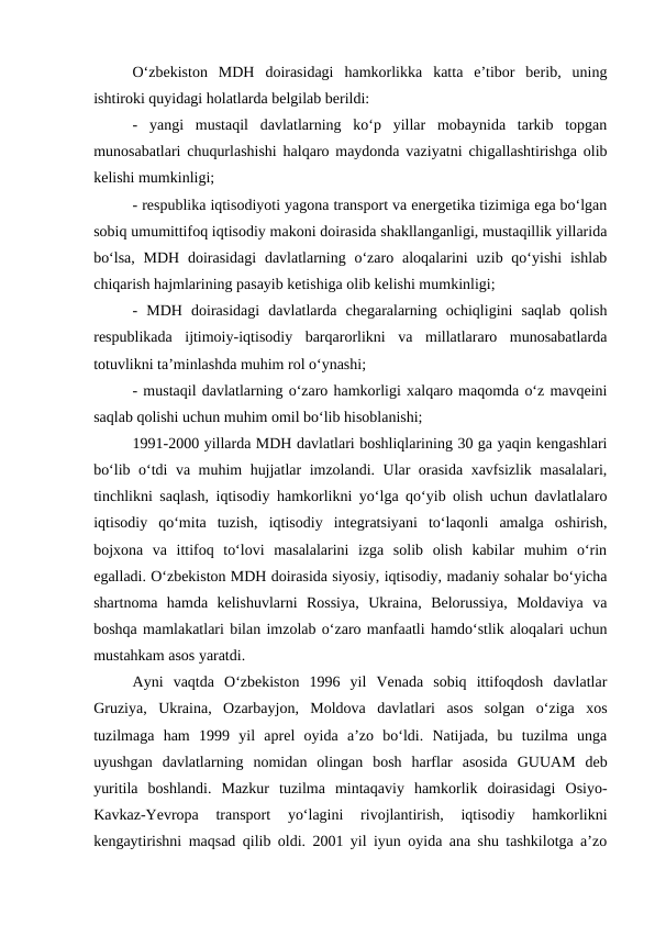 O‘zbekiston  MDH  doirasidagi  hamkorlikka  katta  e’tibor  berib,  uning
ishtiroki quyidagi holatlarda belgilab berildi: 
-  yangi  mustaqil  davlatlarning  ko‘p  yillar  mobaynida  tarkib  topgan
munosabatlari chuqurlashishi halqaro maydonda vaziyatni chigallashtirishga olib
kelishi mumkinligi; 
- respublika iqtisodiyoti yagona transport va energetika tizimiga ega bo‘lgan
sobiq umumittifoq iqtisodiy makoni doirasida shakllanganligi, mustaqillik yillarida
bo‘lsa,  MDH  doirasidagi  davlatlarning o‘zaro aloqalarini  uzib qo‘yishi  ishlab
chiqarish hajmlarining pasayib ketishiga olib kelishi mumkinligi;
-  MDH  doirasidagi  davlatlarda  chegaralarning  ochiqligini  saqlab  qolish
respublikada  ijtimoiy-iqtisodiy  barqarorlikni  va  millatlararo  munosabatlarda
totuvlikni ta’minlashda muhim rol o‘ynashi;
- mustaqil davlatlarning o‘zaro hamkorligi xalqaro maqomda o‘z mavqeini
saqlab qolishi uchun muhim omil bo‘lib hisoblanishi;
1991-2000 yillarda MDH davlatlari boshliqlarining 30 ga yaqin kengashlari
bo‘lib o‘tdi va muhim hujjatlar imzolandi. Ular orasida xavfsizlik masalalari,
tinchlikni saqlash, iqtisodiy hamkorlikni yo‘lga qo‘yib olish uchun davlatlalaro
iqtisodiy  qo‘mita  tuzish,  iqtisodiy  integratsiyani  to‘laqonli  amalga  oshirish,
bojxona  va  ittifoq  to‘lovi  masalalarini  izga  solib  olish  kabilar  muhim  o‘rin
egalladi. O‘zbekiston MDH doirasida siyosiy, iqtisodiy, madaniy sohalar bo‘yicha
shartnoma  hamda  kelishuvlarni  Rossiya,  Ukraina,  Belorussiya,  Moldaviya  va
boshqa mamlakatlari bilan imzolab o‘zaro manfaatli hamdo‘stlik aloqalari uchun
mustahkam asos yaratdi.
Ayni  vaqtda  O‘zbekiston  1996  yil  Venada  sobiq  ittifoqdosh  davlatlar
Gruziya,  Ukraina,  Ozarbayjon,  Moldova  davlatlari  asos  solgan  o‘ziga  xos
tuzilmaga  ham  1999  yil  aprel  oyida  a’zo  bo‘ldi.  Natijada,  bu  tuzilma  unga
uyushgan  davlatlarning  nomidan  olingan  bosh  harflar  asosida  GUUAM  deb
yuritila  boshlandi.  Mazkur  tuzilma  mintaqaviy  hamkorlik  doirasidagi  Osiyo-
Kavkaz-Yevropa  transport  yo‘lagini  rivojlantirish,  iqtisodiy  hamkorlikni
kengaytirishni maqsad qilib oldi. 2001 yil iyun oyida ana shu tashkilotga a’zo
