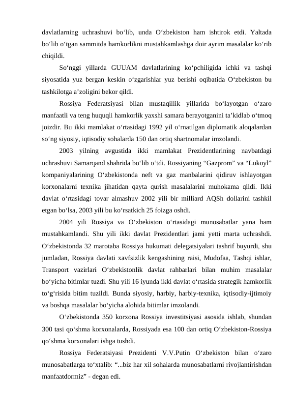 davlatlarning  uchrashuvi  bo‘lib,  unda  O‘zbekiston  ham  ishtirok  etdi.  Yaltada
bo‘lib o‘tgan sammitda hamkorlikni mustahkamlashga doir ayrim masalalar ko‘rib
chiqildi. 
So‘nggi  yillarda  GUUAM  davlatlarining  ko‘pchiligida  ichki  va  tashqi
siyosatida yuz bergan keskin o‘zgarishlar yuz berishi oqibatida O‘zbekiston bu
tashkilotga a’zoligini bekor qildi. 
Rossiya  Federatsiyasi  bilan  mustaqillik  yillarida  bo‘layotgan  o‘zaro
manfaatli va teng huquqli hamkorlik yaxshi samara berayotganini ta’kidlab o‘tmoq
joizdir. Bu ikki mamlakat o‘rtasidagi 1992 yil o‘rnatilgan diplomatik aloqalardan
so‘ng siyosiy, iqtisodiy sohalarda 150 dan ortiq shartnomalar imzolandi. 
2003  yilning  avgustida  ikki  mamlakat  Prezidentlarining  navbatdagi
uchrashuvi Samarqand shahrida bo‘lib o‘tdi. Rossiyaning “Gazprom” va “Lukoyl”
kompaniyalarining O‘zbekistonda  neft  va gaz manbalarini  qidiruv ishlayotgan
korxonalarni texnika jihatidan qayta qurish masalalarini muhokama qildi. Ikki
davlat o‘rtasidagi tovar almashuv 2002 yili bir milliard AQSh dollarini tashkil
etgan bo‘lsa, 2003 yili bu ko‘rsatkich 25 foizga oshdi.  
2004  yili  Rossiya  va  O‘zbekiston  o‘rtasidagi  munosabatlar  yana  ham
mustahkamlandi. Shu yili ikki davlat Prezidentlari jami yetti marta uchrashdi.
O‘zbekistonda 32 marotaba Rossiya hukumati delegatsiyalari tashrif buyurdi, shu
jumladan, Rossiya davlati xavfsizlik kengashining raisi, Mudofaa, Tashqi ishlar,
Transport  vazirlari  O‘zbekistonlik  davlat  rahbarlari  bilan  muhim  masalalar
bo‘yicha bitimlar tuzdi. Shu yili 16 iyunda ikki davlat o‘rtasida strategik hamkorlik
to‘g‘risida bitim tuzildi. Bunda siyosiy, harbiy, harbiy-texnika, iqtisodiy-ijtimoiy
va boshqa masalalar bo‘yicha alohida bitimlar imzolandi. 
O‘zbekistonda 350 korxona Rossiya investitsiyasi asosida ishlab, shundan
300 tasi qo‘shma korxonalarda, Rossiyada esa 100 dan ortiq O‘zbekiston-Rossiya
qo‘shma korxonalari ishga tushdi. 
Rossiya  Federatsiyasi  Prezidenti  V.V.Putin  O‘zbekiston  bilan  o‘zaro
munosabatlarga to‘xtalib: “...biz har xil sohalarda munosabatlarni rivojlantirishdan
manfaatdormiz” - degan edi. 
